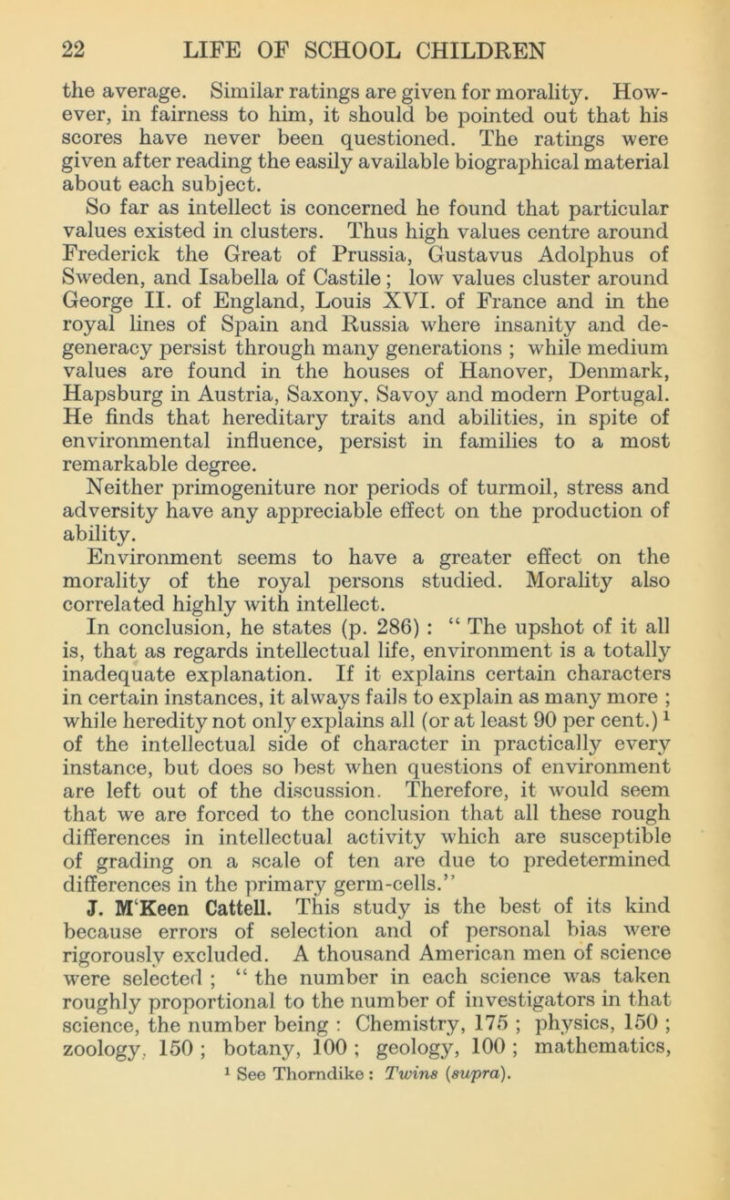 the average. Similar ratings are given for morality. How- ever, in fairness to him, it should be pointed out that his scores have never been questioned. The ratings were given after reading the easily available biographical material about each subject. So far as intellect is concerned he found that particular values existed in clusters. Thus high values centre around Frederick the Great of Prussia, Gustavus Adolphus of Sweden, and Isabella of Castile; low values cluster around George II. of England, Louis XVI. of France and in the royal lines of Spain and Russia where insanity and de- generacy persist through many generations ; while medium values are found in the houses of Hanover, Denmark, Hapsburg in Austria, Saxony. Savoy and modern Portugal. He finds that hereditary traits and abilities, in spite of environmental influence, persist in families to a most remarkable degree. Neither primogeniture nor periods of turmoil, stress and adversity have any appreciable effect on the production of ability. Environment seems to have a greater effect on the morality of the royal persons studied. Morality also correlated highly with intellect. In conclusion, he states (p. 286) : “ The upshot of it all is, that as regards intellectual life, environment is a totally inadequate explanation. If it explains certain characters in certain instances, it always fails to explain as many more ; while heredity not only explains all (or at least 90 per cent.)1 of the intellectual side of character in practically every instance, but does so best when questions of environment are left out of the discussion. Therefore, it would seem that we are forced to the conclusion that all these rough differences in intellectual activity which are susceptible of grading on a scale of ten are due to predetermined differences in the primary germ-cells.” J. MKeen Cattell. This study is the best of its kind because errors of selection and of personal bias were rigorously excluded. A thousand American men of science were selected ; “ the number in each science was taken roughly proportional to the number of investigators in that science, the number being : Chemistry, 175 ; physics, 150 ; zoology, 150 ; botany, 100 ; geology, 100 ; mathematics, 1 See Thorndike : Twins {supra).