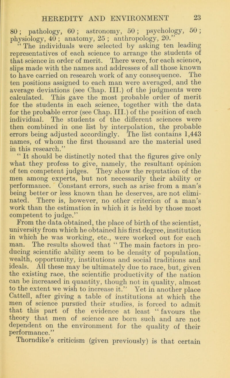 80 ; pathology, 60 ; astronomy, 50 ; psychology, 50 ; physiology, 40 ; anatomy, 25 ; anthropology, 20.” “ The individuals were selected by asking ten leading representatives of each science to arrange the students of that science in order of merit. There were, for each science, slips made with the names and addresses of all those known to have carried on research work of any consequence. The ten positions assigned to each man were averaged, and the average deviations (see Chap. III.) of the judgments were calculated. This gave the most probable order of merit for the students in each science, together with the data for the probable error (see Chap. III.) of the position of each individual. The students of the different sciences were then combined in one list by interpolation, the probable errors being adjusted accordingly. The list contains 1,443 names, of whom the first thousand are the material used in this research.” “ It should be distinctly noted that the figures give only what they profess to give, namely, the resultant opinion of ten competent judges. They show the reputation of the men among experts, but not necessarily their ability or performance. Constant errors, such as arise from a man’s being better or less known than he deserves, are not elimi- nated. There is, however, no other criterion of a man’s work than the estimation in which it is held by those most competent to judge.” From the data obtained, the place of birth of the scientist, university from which he obtained his first degree, institution in which he was working, etc., were worked out for each man. The results showed that “ The main factors in pro- ducing scientific ability seem to be density of population, wealth, opportunity, institutions and social traditions and ideals. All these may be ultimately due to race, but, given the existing race, the scientific productivity of the nation can be increased in quantity, though not in quality, almost to the extent we wish to increase it.” Yet in another place Cattell, after giving a table of institutions at which the men of science pursued their studies, is forced to admit that this part of the evidence at least “ favours the theory that men of science are born such and are not dependent on the environment for the quality of their performance.” Thorndike’s criticism (given previously) is that certain