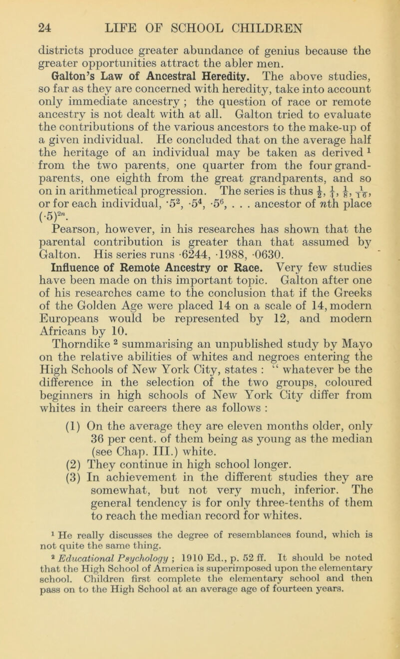 districts produce greater abundance of genius because the greater opportunities attract the abler men. Galton’s Law of Ancestral Heredity. The above studies, so far as they are concerned with heredity, take into account only immediate ancestry ; the question of race or remote ancestry is not dealt with at all. Gal ton tried to evaluate the contributions of the various ancestors to the make-up of a given individual. He concluded that on the average half the heritage of an individual may be taken as derived 1 from the two parents, one quarter from the four grand- parents, one eighth from the great grandparents, and so on in arithmetical progression. The series is thus TlF, or for each individual, *52, -54, -56, . . . ancestor of nth place (•5)-. Pearson, however, in his researches has shown that the parental contribution is greater than that assumed by Galton. His series runs -6244, T988, -0630. Influence of Remote Ancestry or Race. Very few studies have been made on this important topic. Galton after one of his researches came to the conclusion that if the Greeks of the Golden Age were placed 14 on a scale of 14, modern Europeans would be represented by 12, and modern Africans by 10. Thorndike 2 summarising an unpublished study by Mayo on the relative abilities of whites and negroes entering the High Schools of New York City, states : “ whatever be the difference in the selection of the two groups, coloured beginners in high schools of New York City differ from whites in their careers there as follows : (1) On the average they are eleven months older, onty 36 per cent, of them being as young as the median (see Chap. III.) white. (2) They continue in high school longer. (3) In achievement in the different studies they are somewhat, but not very much, inferior. The general tendency is for only three-tenths of them to reach the median record for whites. 1 He really discusses the degree of resemblances found, which is not quite the same thing. 2 Educational Psychology ; 1910 Ed., p. 52 ff. It should be noted that the High School of America is superimposed upon the elementary school. Children first complete the elementary school and then pass on to the High School at an average age of fourteen years.