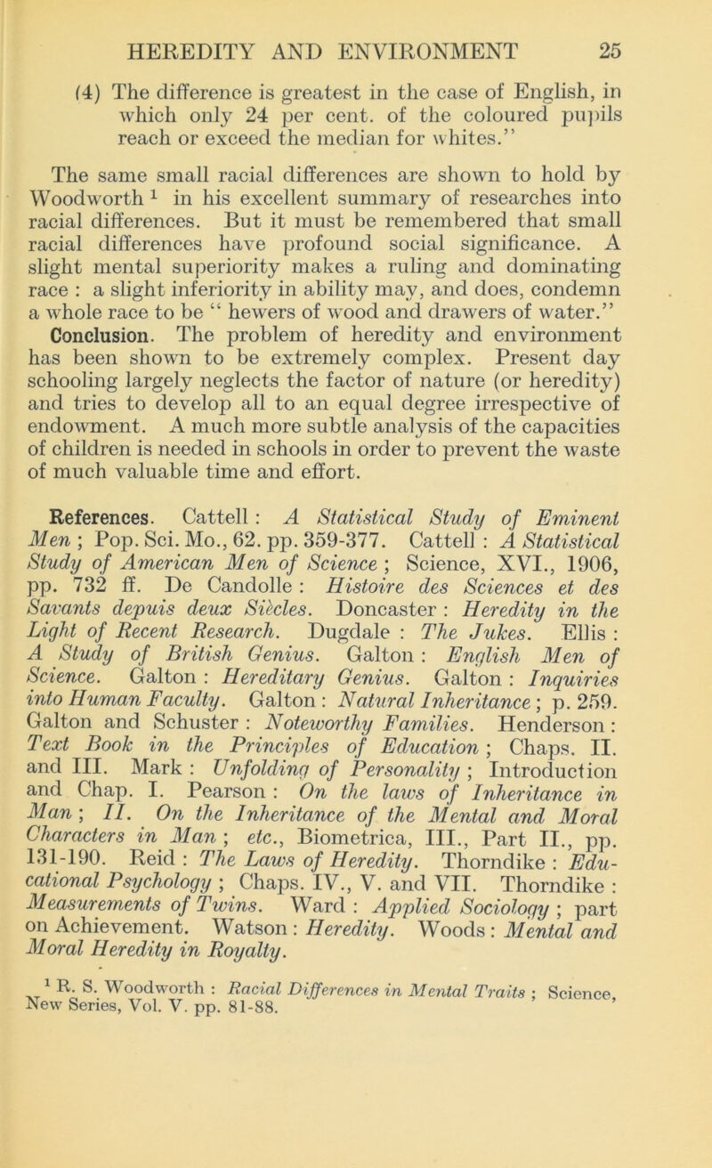 (4) The difference is greatest in the case of English, in which only 24 per cent, of the coloured pupils reach or exceed the median for whites.” The same small racial differences are shown to hold by Woodworth 1 in his excellent summary of researches into racial differences. But it must be remembered that small racial differences have profound social significance. A slight mental superiority makes a ruling and dominating race : a slight inferiority in ability may, and does, condemn a whole race to be “ hewers of wood and drawers of water.” Conclusion. The problem of heredity and environment has been shown to be extremely complex. Present day schooling largely neglects the factor of nature (or heredity) and tries to develop all to an equal degree irrespective of endowment. A much more subtle analysis of the capacities of children is needed in schools in order to prevent the waste of much valuable time and effort. References. Cattell : A Statistical Study of Eminent Men; Pop. Sci. Mo., 62. pp. 359-377. Cattell: A Statistical Study of American Men of Science ; Science, XVI., 1906, pp. 732 ff. De Candolle : Histoire des Sciences et des Savants depuis deux Si foies. Doncaster : Heredity in the Light of Recent Research. Dugdale : The Juices. Ellis : A Study of British Genius. Galton : English Men of Science. Galton : Hereditary Genius. Galton : Inquiries into Human Faculty. Galton : Natural Inheritance; p. 259. Galton and Schuster : Noteworthy Famities. Henderson : Text Book in the Principles of Education; Chaps. II. and III. Mark : Unfolding of Personality ; Introduction and Chap. I. Pearson : On the laics of Inheritance in Man ; II. On the Inheritance of the Mental and Moral Characters in Man ; etc., Biometrica, III., Part II., pp. 131-190. Reid : The Laws of Heredity. Thorndike : Edu- cational Psychology ; Chaps. IV., V. and VII. Thorndike : Measurements of Twins. Ward : Applied Sociology ; part on Achievement. Watson : Heredity. Woods : Mental and Moral Heredity in Royalty. 1 R. S. Woodworth : Racial Differences in Mental Traits ; Science New Series, Vol. V. pp. 81-88.