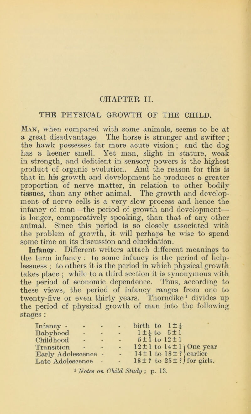 CHAPTER II. THE PHYSICAL GROWTH OF THE CHILD. Man, when compared with some animals, seems to be at a great disadvantage. The horse is stronger and swifter ; the hawk possesses far more acute vision ; and the dog has a keener smell. Yet man, slight in stature, weak in strength, and deficient in sensory powers is the highest product of organic evolution. And the reason for this is that in his growth and development he produces a greater proportion of nerve matter, in relation to other bodily tissues, than any other animal. The growth and develop- ment of nerve cells is a very slow process and hence the infancy of man—the period of growth and development— is longer, comparatively speaking, than that of any other animal. Since this period is so closely associated with the problem of growth, it will perhaps be wise to spend some time on its discussion and elucidation. Infancy. Different writers attach different meanings to the term infancy : to some infancy is the period of help- lessness ; to others it is the period in which physical growth takes place ; while to a third section it is synoi^mous with the period of economic dependence. Thus, according to these views, the period of infancy ranges from one to twenty-five or even thirty years. Thorndike1 divides up the period of physical growth of man into thp following stages : Infancy - Babyhood Childhood Transition Early Adolescence - Late Adolescence - birth to 1 ± £ l±£to 5±1 5± 1 to 12 ± 1 12 ± 1 to 14 ± 11 One year 14 ± 1 to 18 ± ? earlier 18 ± ? to 25 ± ? j for girls.