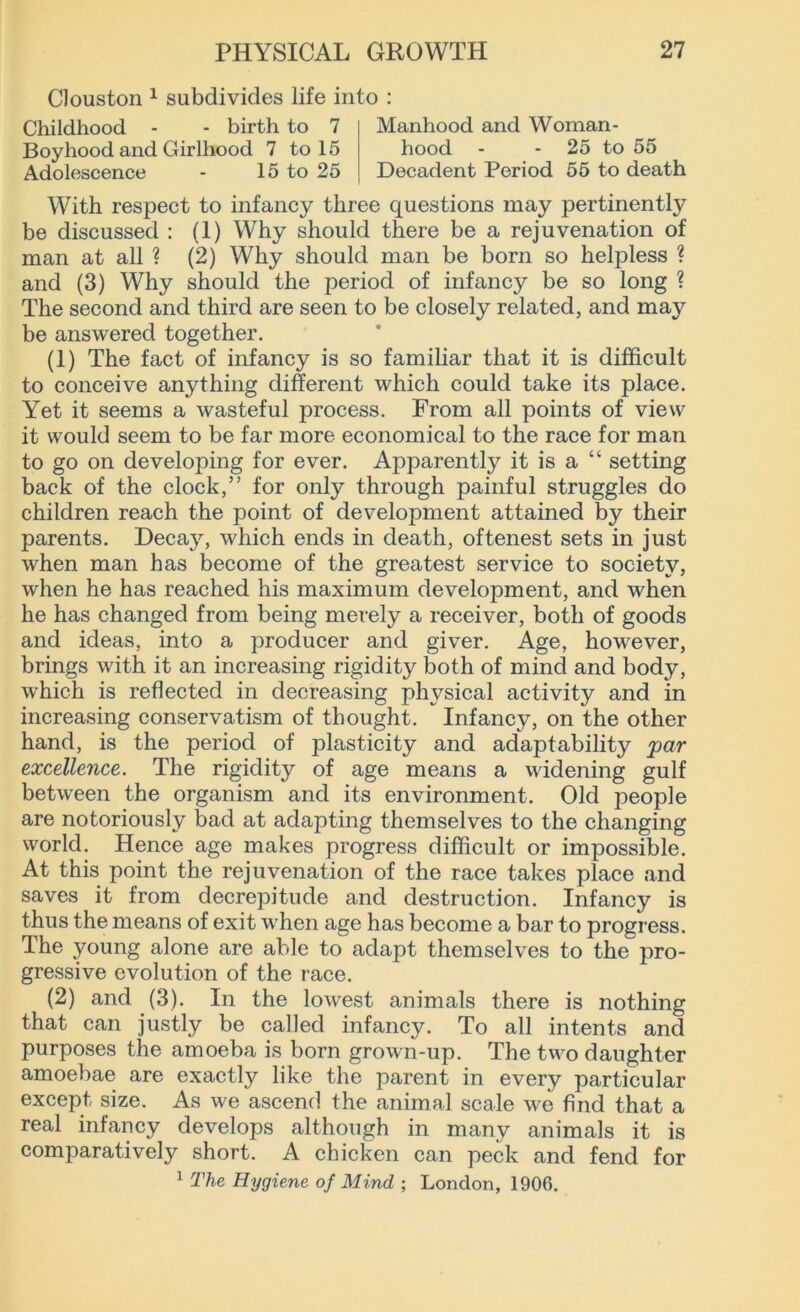 Clouston 1 subdivides life into : Childhood - - birth to 7 Boyhood and Girlhood 7 to 15 Adolescence - 15 to 25 Manhood and Woman- hood - 25 to 55 Decadent Period 55 to death With respect to infancy three questions may pertinently be discussed : (1) Why should there be a rejuvenation of man at all ? (2) Why should man be born so helpless ? and (3) Why should the period of infancy be so long ? The second and third are seen to be closely related, and may be answered together. (1) The fact of infancy is so familiar that it is difficult to conceive anything different which could take its place. Yet it seems a wasteful process. From all points of view it would seem to be far more economical to the race for man to go on developing for ever. Apparently it is a “ setting back of the clock,” for only through painful struggles do children reach the point of development attained by their parents. Decay, which ends in death, oftenest sets in just when man has become of the greatest service to society, when he has reached his maximum development, and when he has changed from being merely a receiver, both of goods and ideas, into a producer and giver. Age, however, brings with it an increasing rigidity both of mind and body, which is reflected in decreasing physical activity and in increasing conservatism of thought. Infancy, on the other hand, is the period of plasticity and adaptability par excellence. The rigidity of age means a widening gulf between the organism and its environment. Old people are notoriously bad at adapting themselves to the changing world. Hence age makes progress difficult or impossible. At this point the rejuvenation of the race takes place and saves it from decrepitude and destruction. Infancy is thus the means of exit when age has become a bar to progress. The young alone are able to adapt themselves to the pro- gressive evolution of the race. (2) and (3). In the lowest animals there is nothing that can justly be called infancy. To all intents and purposes the amoeba is born grown-up. The two daughter amoebae are exactly like the parent in every particular except size. As we ascend the animal scale we find that a real infancy develops although in many animals it is comparatively short. A chicken can peck and fend for 1 The Hygiene of Mind ; London, 1906.