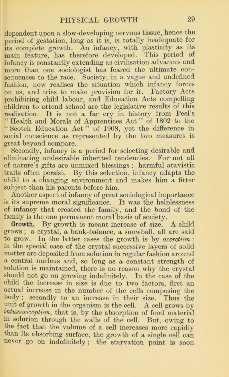 dependent upon a slow-developing nervous tissue, hence the period of gestation, long as it is, is totally inadequate for its complete growth. An infancy, with plasticity as its main feature, has therefore developed. This period of infancy is constantly extending as civilisation advances and more than one sociologist has feared the ultimate con- sequences to the race. Society, in a vague and undefined fashion, now realises the situation which infancy forces on us, and tries to make provision for it. Factory Acts prohibiting child labour, and Education Acts compelling children to attend school are the legislative results of this realisation. It is not a far cry in history from Peel’s “ Health and Morals of Apprentices Act ” of 1802 to the “ Scotch Education Act ” of 1908, yet the difference in social conscience as represented by the two measures is great beyond compare. Secondly, infancy is a period for selecting desirable and eliminating undesirable inherited tendencies. For'not all of nature’s gifts are unmixed blessings ; harmful atavistic trait3 often persist. By this selection, infancy adapts the child to a changing environment and makes him a fitter subject than his parents before him. Another aspect of infancy of great sociological importance is its supreme moral significance. It was the helplessness of infancy that created the family, and the bond of the family is the one permanent moral basis of society. Growth. By growth is meant increase of size. A child grows ; a crystal, a bank-balance, a snowball, all are said to grow. In the latter cases the growth is by accretion : in the special case of the crystal successive layers of solid matter are deposited from solution in regular fashion around a central nucleus and, so long as a constant strength of solution is maintained, there is no reason why the crystal should not go on growing indefinitely. In the case of the child the increase in size is due to two factors, first an actual increase in the number of the cells composing the body ; secondly to an increase in their size. Thus the unit of growth in the organism is the cell. A cell grows by intussusception, that is, by the absorption of food material in solution through the walls of the cell. But, owing to the fact that the volume of a cell increases more rapidly than its absorbing surface, the growth of a single cell can never go on indefinitely; the starvation point is soon