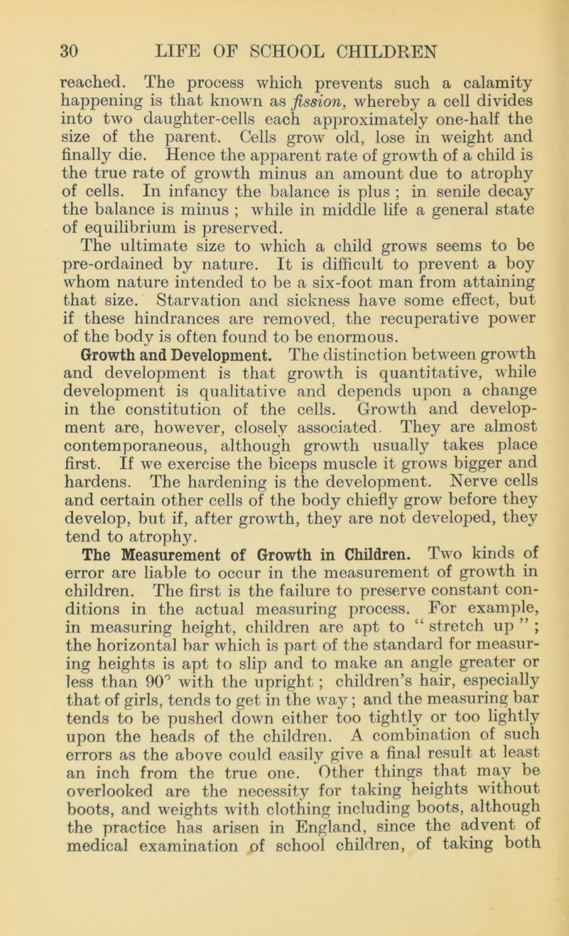 reached. The process which prevents such a calamity happening is that known as fission, whereby a cell divides into two daughter-cells each approximately one-half the size of the parent. Cells grow old, lose in weight and finally die. Hence the apparent rate of growth of a child is the true rate of growth minus an amount due to atrophy of cells. In infancy the balance is plus ; in senile decay the balance is minus ; while in middle life a general state of equilibrium is preserved. The ultimate size to which a child grows seems to be pre-ordained by nature. It is difficult to prevent a boy whom nature intended to be a six-foot man from attaining that size. Starvation and sickness have some effect, but if these hindrances are removed, the recuperative power of the body is often found to be enormous. Growth and Development. The distinction between growth and development is that growth is quantitative, while development is qualitative and depends upon a change in the constitution of the cells. Growth and develop- ment are, however, closely associated. They are almost contemporaneous, although growth usually takes place first. If v'e exercise the biceps muscle it grow's bigger and hardens. The hardening is the development. Nerve cells and certain other cells of the body chiefly grow' before they develop, but if, after growth, they are not developed, they tend to atrophy. The Measurement of Growth in Children. Two kinds of error are liable to occur in the measurement of growth in children. The first is the failure to preserve constant con- ditions in the actual measuring process. For example, in measuring height, children are apt to “ stretch up ” ; the horizontal bar which is part of the standard for measur- ing heights is apt to slip and to make an angle greater or less than 90° with the upright; children’s hair, especially that of girls, tends to get in the way ; and the measuring bar tends to be pushed down either too tightly or too lightly upon the heads of the children. A combination of such errors as the above could easily give a final result at least an inch from the true one. Other things that may be overlooked are the necessity for taking heights without boots, and weights with clothing including boots, although the practice has arisen in England, since the advent of medical examination of school children, of taking both