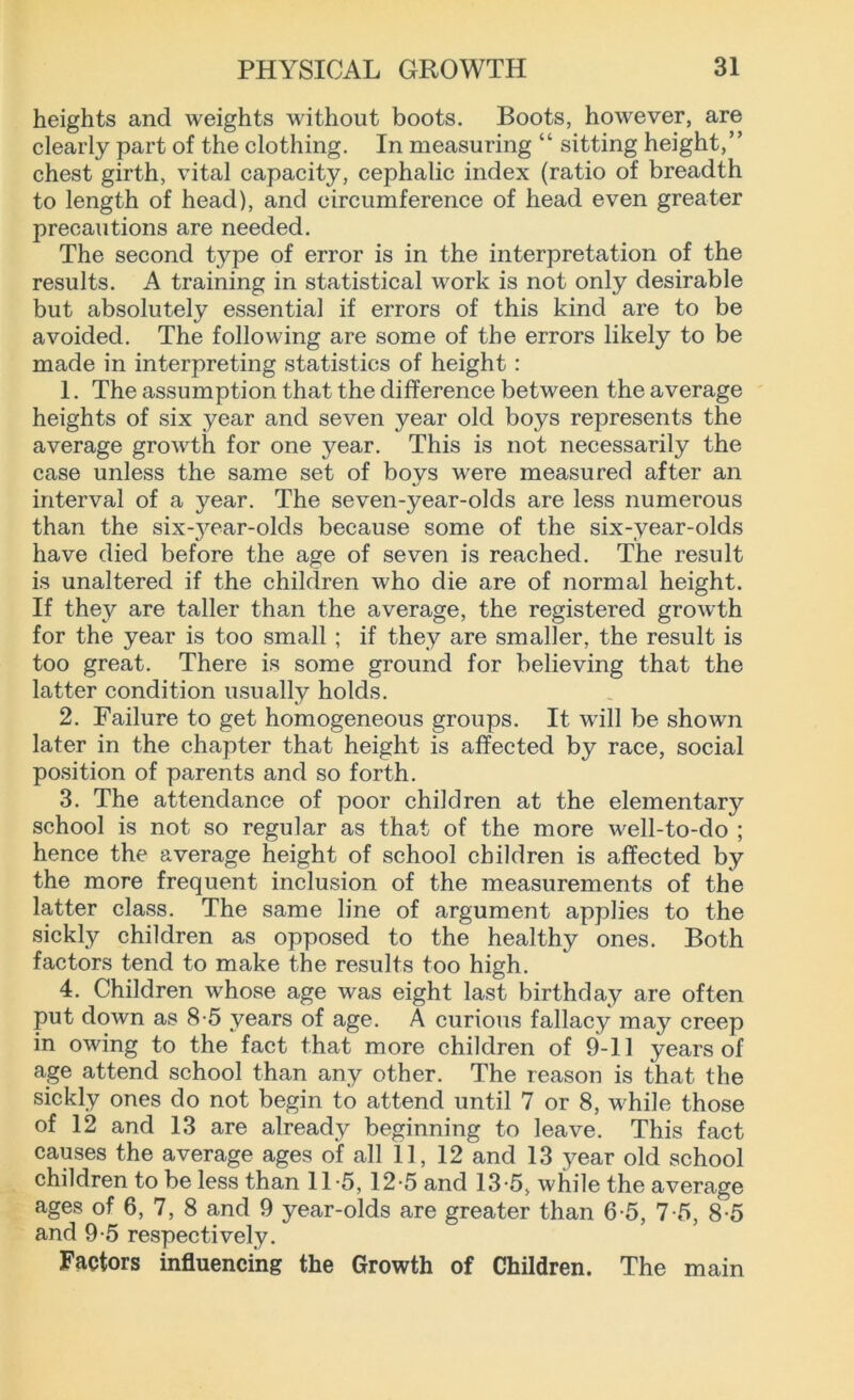 heights and weights without boots. Boots, however, are clearly part of the clothing. In measuring “ sitting height,” chest girth, vital capacity, cephalic index (ratio of breadth to length of head), and circumference of head even greater precautions are needed. The second type of error is in the interpretation of the results. A training in statistical work is not only desirable but absolutely essential if errors of this kind are to be avoided. The following are some of the errors likely to be made in interpreting statistics of height : 1. The assumption that the difference between the average heights of six year and seven year old boys represents the average growth for one year. This is not necessarily the case unless the same set of boys were measured after an interval of a year. The seven-year-olds are less numerous than the six^ear-olds because some of the six-year-olds have died before the age of seven is reached. The result is unaltered if the children who die are of normal height. If they are taller than the average, the registered growth for the year is too small ; if they are smaller, the result is too great. There is some ground for believing that the latter condition usually holds. 2. Failure to get homogeneous groups. It will be shown later in the chapter that height is affected by race, social position of parents and so forth. 3. The attendance of poor children at the elementary school is not so regular as that of the more well-to-do ; hence the average height of school children is affected by the more frequent inclusion of the measurements of the latter class. The same line of argument applies to the sickly children as opposed to the healthy ones. Both factors tend to make the results too high. 4. Children whose age was eight last birthday are often put down as 8-5 years of age. A curious fallacy may creep in owing to the fact that more children of 9-11 years of age attend school than any other. The reason is that the sickly ones do not begin to attend until 7 or 8, while those of 12 and 13 are already beginning to leave. This fact causes the average ages of all 11, 12 and 13 year old school children to be less than 11*5, 12-5 and 13-5> while the average ages of 6, 7, 8 and 9 year-olds are greater than 6-5, 7-5, 8-5 and 9-5 respectively. Factors influencing the Growth of Children. The main