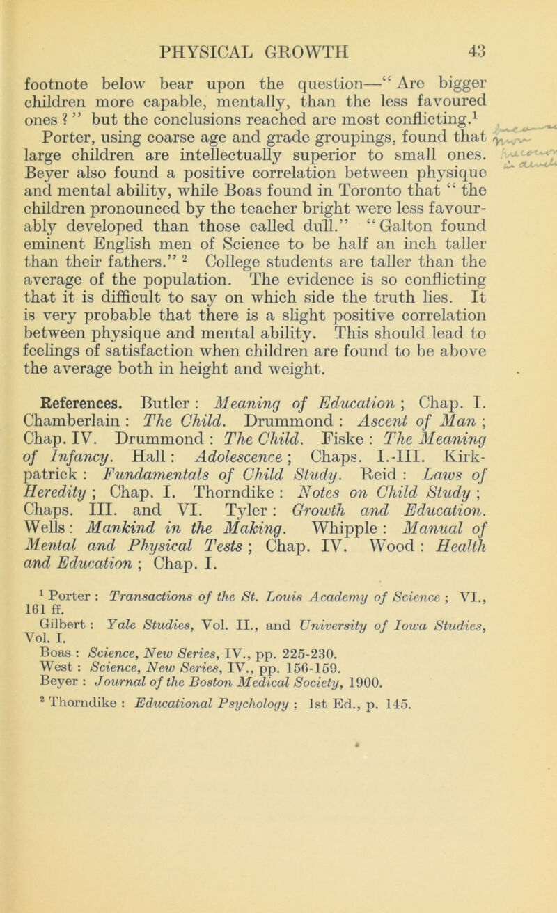 footnote below bear upon the question—“ Are bigger children more capable, mentally, than the less favoured ones ? ” but the conclusions reached are most conflicting.1 Porter, using coarse age and grade groupings, found that large children are intellectually superior to small ones. Beyer also found a positive correlation between physique and mental ability, while Boas found in Toronto that “ the children pronounced by the teacher bright were less favour- ably developed than those called dull.” “ Gal ton found eminent English men of Science to be half an inch taller than their fathers.” 2 College students are taller than the average of the population. The evidence is so conflicting that it is difficult to say on which side the truth lies. It is very probable that there is a slight positive correlation between physique and mental ability. This should lead to feelings of satisfaction when children are found to be above the average both in height and weight. References. Butler: Meaning of Education; Chap. I. Chamberlain : The Child. Drummond : Ascent of Man ; Chap. IV. Drummond : The Child. Fiske : The Meaning of Infancy. Hall: Adolescence; Chaps. I.-III. Kirk- patrick : Fundamentals of Child Study. Reid : Laws of Heredity ; Chap. I. Thorndike : Notes on Child Study ; Chaps. III. and VI. Tyler : Growth and Education. Wells: Mankind in the Making. Whipple : Manual of Mental and Physical Tests; Chap. IV. Wood : HeaUh and Education ; Chap. I. 1 Porter : Transactions of the St. Louis Academy of Science : VI., 161 ff. Gilbert : Yale Studies, Vol. II., and University of Iowa Studies, Vol. I. Boas : Science, New Series, IV., pp. 226-230. West: Science, New Series, IV., pp. 156-159. Beyer : Journal of the Boston Medical Society, 1900. 2 Thorndike : Educational Psychology : 1st Ed., p. 145.