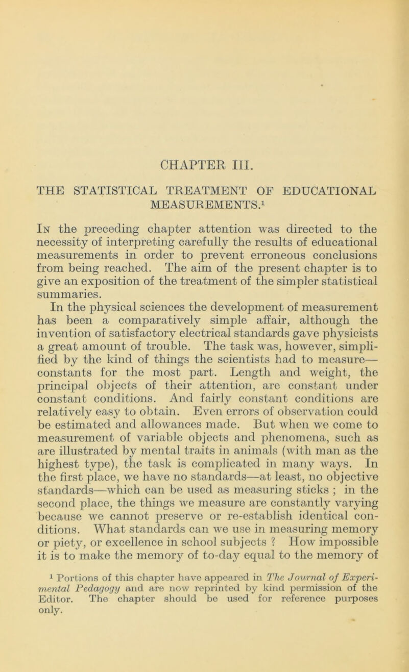 THE STATISTICAL TREATMENT OF EDUCATIONAL MEASUREMENTS.1 In the jDreceding chapter attention was directed to the necessity of interpreting carefully the results of educational measurements in order to prevent erroneous conclusions from being reached. The aim of the present chapter is to give an exposition of the treatment of the simpler statistical summaries. In the physical sciences the development of measurement has been a comparatively simple affair, although the invention of satisfactory electrical standards gave physicists a great amount of trouble. The task was, however, simpli- fied by the kind of things the scientists had to measure— constants for the most part. Length and weight, the principal objects of their attention, are constant under constant conditions. And fairly constant conditions are relatively easy to obtain. Even errors of observation could be estimated and allowances made. But when we come to measurement of variable objects and phenomena, such as are illustrated by mental traits in animals (with man as the highest type), the task is complicated in many ways. In the first place, we have no standards—at least, no objective standards—which can be used as measuring sticks ; in the second place, the things we measure are constantly varying because wre cannot preserve or re-establish identical con- ditions. What standards can we use in measuring memory or piety, or excellence in school subjects ? How impossible it is to make the memory of to-day equal to the memory of 1 Portions of this chapter have appeared in The Journal of Experi- mental Pedagogy and are now reprinted by kind permission of the Editor. The chapter should be used for reference purposes only.