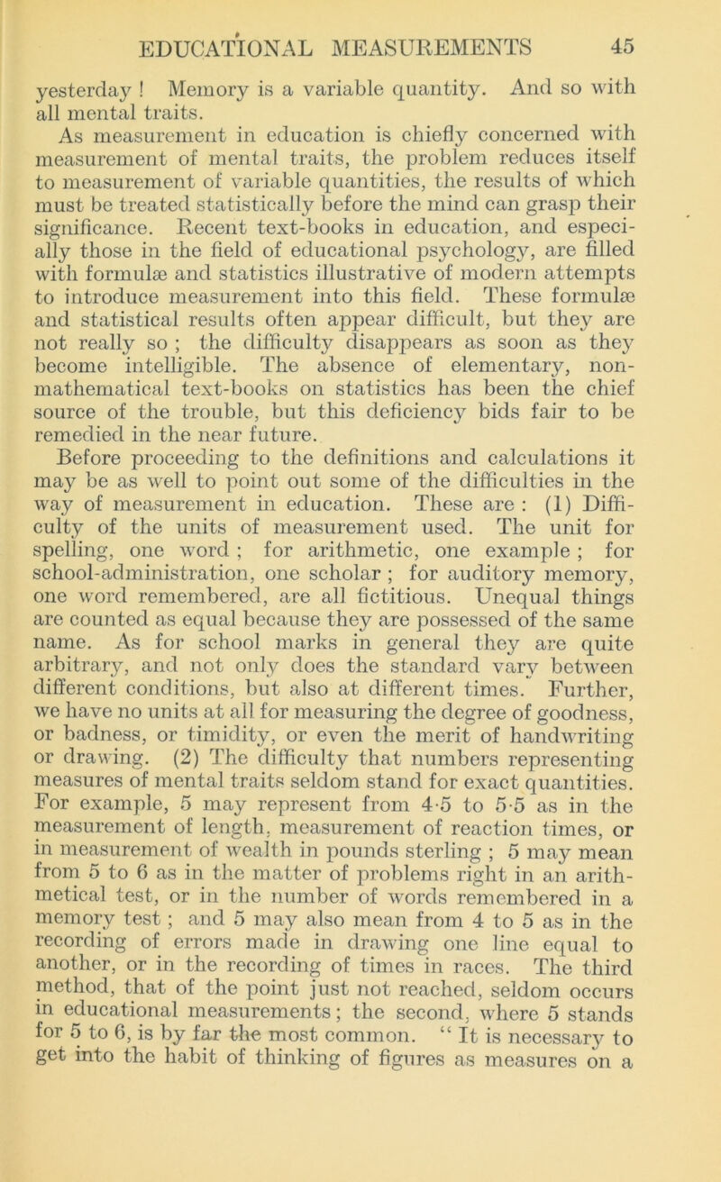 yesterday ! Memory is a variable quantity. And so with all mental traits. As measurement in education is chiefly concerned with measurement of mental traits, the problem reduces itself to measurement of variable quantities, the results of which must be treated statistically before the mind can grasp their significance. Recent text-books in education, and especi- ally those in the field of educational psychology, are filled with formulae and statistics illustrative of modern attempts to introduce measurement into this field. These formulae and statistical results often appear difficult, but they are not really so ; the difficulty disappears as soon as they become intelligible. The absence of elementary, non- mathematical text-books on statistics has been the chief source of the trouble, but this deficiency bids fair to be remedied in the near future. Before proceeding to the definitions and calculations it may be as well to point out some of the difficulties in the way of measurement in education. These are : (1) Diffi- culty of the units of measurement used. The unit for spelling, one word ; for arithmetic, one example ; for school-administration, one scholar ; for auditory memory, one word remembered, are all fictitious. Unequal things are counted as equal because they are possessed of the same name. As for school marks in general they are quite arbitrary, and not only does the standard vary between different conditions, but also at different times. Further, we have no units at all for measuring the degree of goodness, or badness, or timidity, or even the merit of handwriting or drawing. (2) The difficulty that numbers representing measures of mental traits seldom stand for exact quantities. For example, 5 may represent from 4-5 to 5-5 as in the measurement of length, measurement of reaction times, or in measurement of wealth in pounds sterling ; 5 may mean from 5 to 6 as in the matter of problems right in an arith- metical test, or in the number of words remembered in a memory test; and 5 may also mean from 4 to 5 as in the recording of errors made in drawing one line equal to another, or in the recording of times in races. The third method, that of the point just not reached, seldom occurs in educational measurements; the second, where 5 stands for 5 to 6, is by far the most common. “ It is necessary to get into the habit of thinking of figures as measures on a