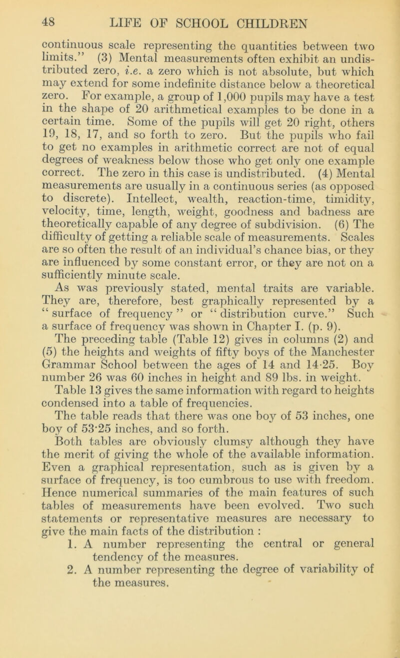 continuous scale representing the quantities between two limits.” (3) Mental measurements often exhibit an undis- tributed zero, i.e. a zero which is not absolute, but which may extend for some indefinite distance below a theoretical zero. For example, a group of 1,000 pupils may have a test in the shape of 20 arithmetical examples to be done in a certain time. Some of the pupils will get 20 right, others 19, 18, 17, and so forth to zero. But the pupils who fail to get no examples in arithmetic correct are not of equal degrees of weakness below those who get only one example correct. The zero in this case is undistributed. (4) Mental measurements are usually in a continuous series (as opposed to discrete). Intellect, wealth, reaction-time, timidity, velocity, time, length, weight, goodness and badness are theoretically capable of any degree of subdivision. (6) The difficulty of getting a reliable scale of measurements. Scales are so often the result of an individual’s chance bias, or they are influenced by some constant error, or they are not on a sufficiently minute scale. As was previously stated, mental traits are variable. They are, therefore, best graphically represented by a “ surface of frequency ” or “ distribution curve.” Such a surface of frequency was shown in Chapter I. (p. 9). The preceding table (Table 12) gives in columns (2) and (5) the heights and weights of fifty bo}^ of the Manchester Grammar School between the ages of 14 and 14-25. Boy number 26 was 60 inches in height and 89 lbs. in weight. Table 13 gives the same information with regard to heights condensed into a table of frequencies. The table reads that there was one boy of 53 inches, one boy of 53’25 inches, and so forth. Both tables are obviously clumsy although they have the merit of giving the whole of the available information. Even a graphical representation, such as is given by a surface of frequency, is too cumbrous to use with freedom. Hence numerical summaries of the main features of such tables of measurements have been evolved. Two such statements or representative measures are necessary to give the main facts of the distribution : 1. A number representing the central or general tendency of the measures. 2. A number representing the degree of variability of the measures.
