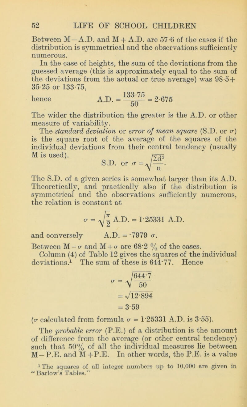 Between M —A.D. and M + A.D. are 57-6 of the cases if the distribution is symmetrical and the observations sufficiently numerous. In the case of heights, the sum of the deviations from the guessed average (this is approximately equal to the sum of the deviations from the actual or true average) was 98-5 + 35-25 or 133-75, hence A.D. = = 2-675 50 The wider the distribution the greater is the A.D. or other measure of variability. The standard deviation or error of mean square (S.D. or cr) is the square root of the average of the squares of the individual deviations from their central tendency (usually M is used). S.D. or cr = The S.D. of a given series is somewhat larger than its A.D. Theoretically, and practically also if the distribution is symmetrical and the observations sufficiently numerous, the relation is constant at = A.D. = T25331 A.D. and conversely A.D. = ‘7979 cr. Between M - a- and M + cr are 68-2 % of the cases. Column (4) of Table 12 gives the squares of the individual deviations.1 The sum of these is 644-77. Hence /64T7 <r” V 50 = \/l2-894 = 3-59 (cr calculated from formula cr = T25331 A.D. is 3'55). The probable error (P.E.) of a distribution is the amount of difference from the average (or other central tendency) such that 50% of all the individual measures lie between M —P.E. and M +P.E. In other words, the P.E. is a value 1The squares of all integer numbers up to 10,000 are given in “ Barlow’s Tables.”