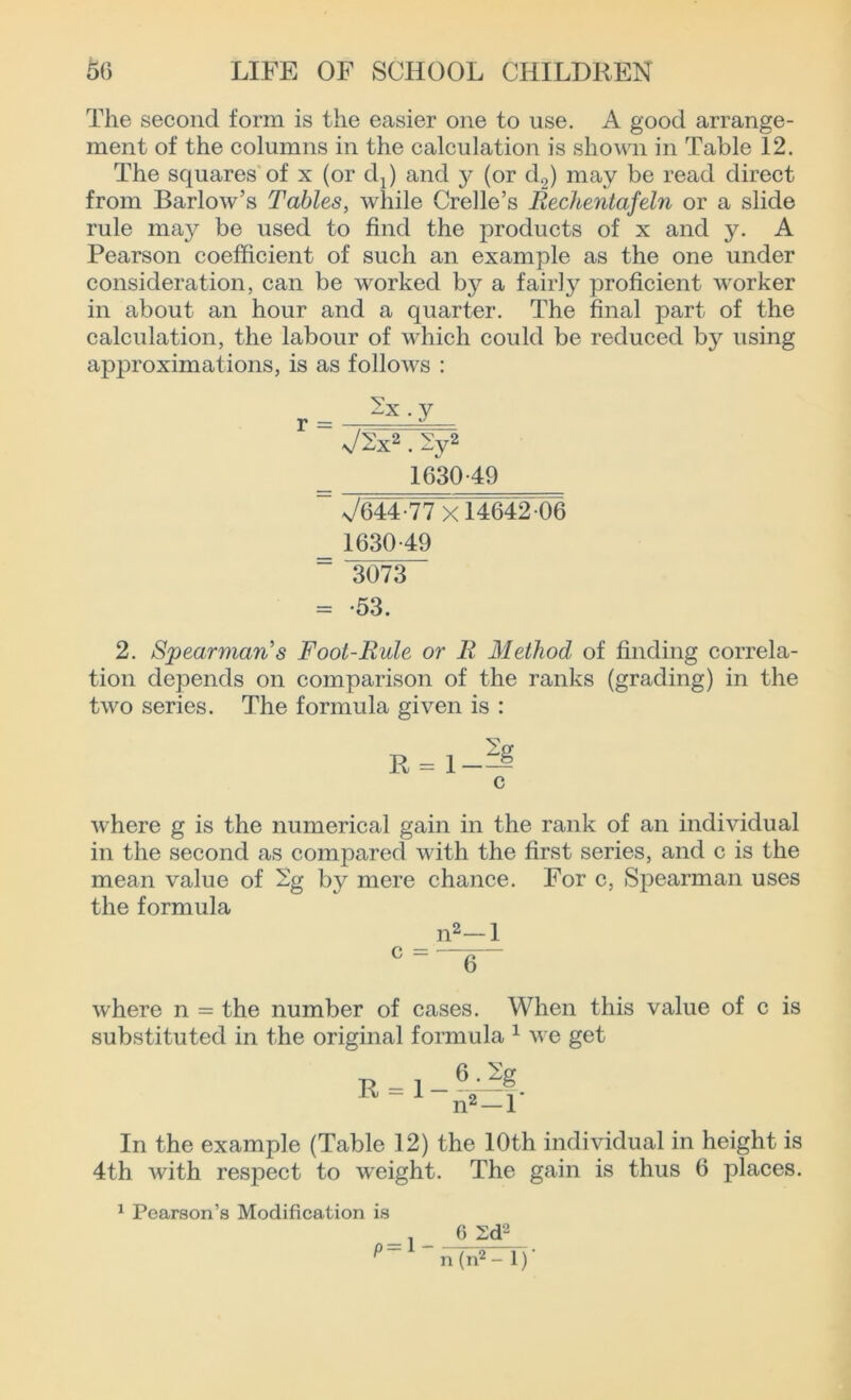 The second form is the easier one to use. A good arrange- ment of the columns in the calculation is shown in Table 12. The squares of x (or dj) and y (or d2) may be read direct from Barlow’s Tables, while Crelle’s Rechentafeln or a slide rule may be used to find the products of x and y. A Pearson coefficient of such an example as the one under consideration, can be worked by a fairly proficient worker in about an hour and a quarter. The final part of the calculation, the labour of which could be reduced by using approximations, is as follows : J2x2.2y2 1630 49 ~~ x/644-77 x 14642 06 1630-49 3073 = -53. 2. S'jpearman's Foot-Rule or R Method of finding correla- tion depends on comparison of the ranks (grading) in the two series. The formula given is : R = l-=£ c where g is the numerical gain in the rank of an individual in the second as compared with the first series, and c is the mean value of 2g by mere chance. For c, Spearman uses the formula n2—1 C ' 6 where n = the number of cases. When this value of c is substituted in the original formula 1 we get R = 1- 6. m In the example (Table 12) the 10th individual in height is 4th with respect to weight. The gain is thus 6 places. 1 Pearson’s Modification is - l _ 6 2d'2 ^ n (n2 - 1) ’