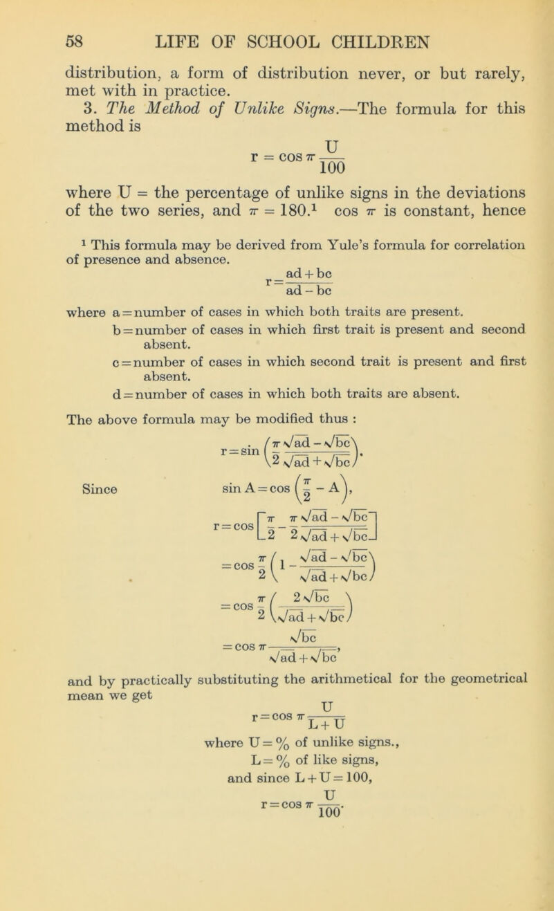 distribution., a form of distribution never, or but rarely, met with in practice. 3. The Method of Unlike Signs.—The formula for this method is U r cos v 100 where U = the percentage of unlike signs in the deviations of the two series, and ir = 180.1 cos tt is constant, hence 1 This formula may be derived from Yule’s formula for correlation of presence and absence. _ ad + be ad - be where a = number of cases in which both traits are present. b = number of cases in which first trait is present and second absent. c = number of cases in which second trait is present and first absent. d = number of cases in which both traits are absent. The above formula may be modified thus : /•7r\/ad->Jbc\ r“sin|2^a Since sin A = cos ( ^ - A r 7T 7T • — cos L2 ~ 2 7r \/ad - v/ben 2\/ad + s/bcJ l<N CO O O II / j v^ad - \/bc \ \/ad + \/bc 7r ==cos 2 / 2\/bc \ V«s/ad + N/bcy = COS 7T \^bc Vad + Vbc and by practically substituting the arithmetical for the geometrical mean we get U r=COS7rirru where U= % of unlike signs., L = % of like signs, and since L + U=100, U r = cos 7r 100‘
