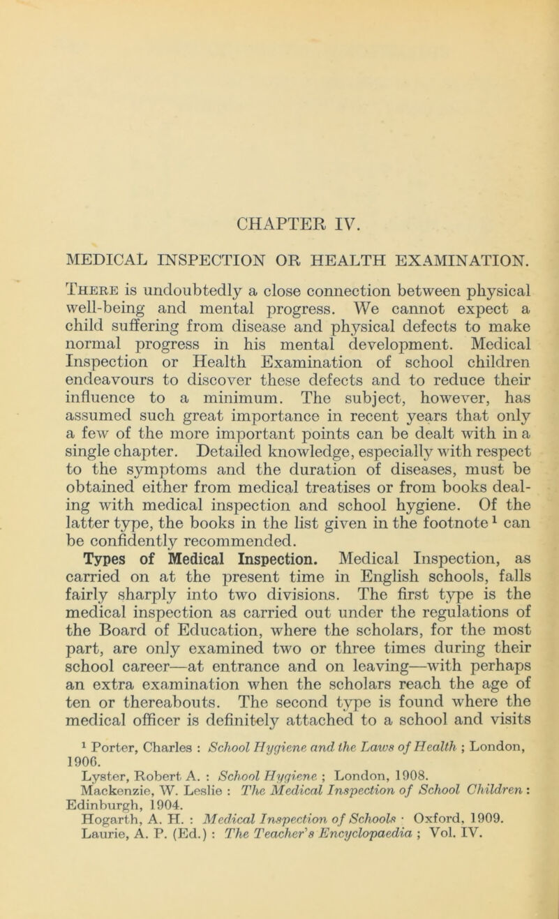 CHAPTER IV. MEDICAL INSPECTION OR HEALTH EXAMINATION. There is undoubtedly a close connection between physical well-being and mental progress. We cannot expect a child suffering from disease and physical defects to make normal progress in his mental development. Medical Inspection or Health Examination of school children endeavours to discover these defects and to reduce their influence to a minimum. The subject, however, has assumed such great importance in recent years that only a few of the more important points can be dealt with in a single chapter. Detailed knowledge, especially with respect to the symptoms and the duration of diseases, must be obtained either from medical treatises or from books deal- ing with medical inspection and school hygiene. Of the latter type, the books in the list given in the footnote1 can be confidently recommended. Types of Medical Inspection. Medical Inspection, as carried on at the present time in English schools, falls fairly sharply into two divisions. The first type is the medical inspection as carried out under the regulations of the Board of Education, where the scholars, for the most part, are only examined two or three times during their school career—at entrance and on leaving—with perhaps an extra examination when the scholars reach the age of ten or thereabouts. The second type is found where the medical officer is definitely attached to a school and visits 1 Porter, Charles : School Hygiene and the Laws of Health ; London, 190G. Lyster, Robert A. : School Hygiene ; London, 1908. Mackenzie, W. Leslie : The Medical Inspection of School Children : Edinburgh, 1904. Hogarth, A. H. : Medical Inspection of Schools • Oxford, 1909. Laurie, A. P. (Ed.) : The Teacher's Encyclopaedia ; Vol. IV.