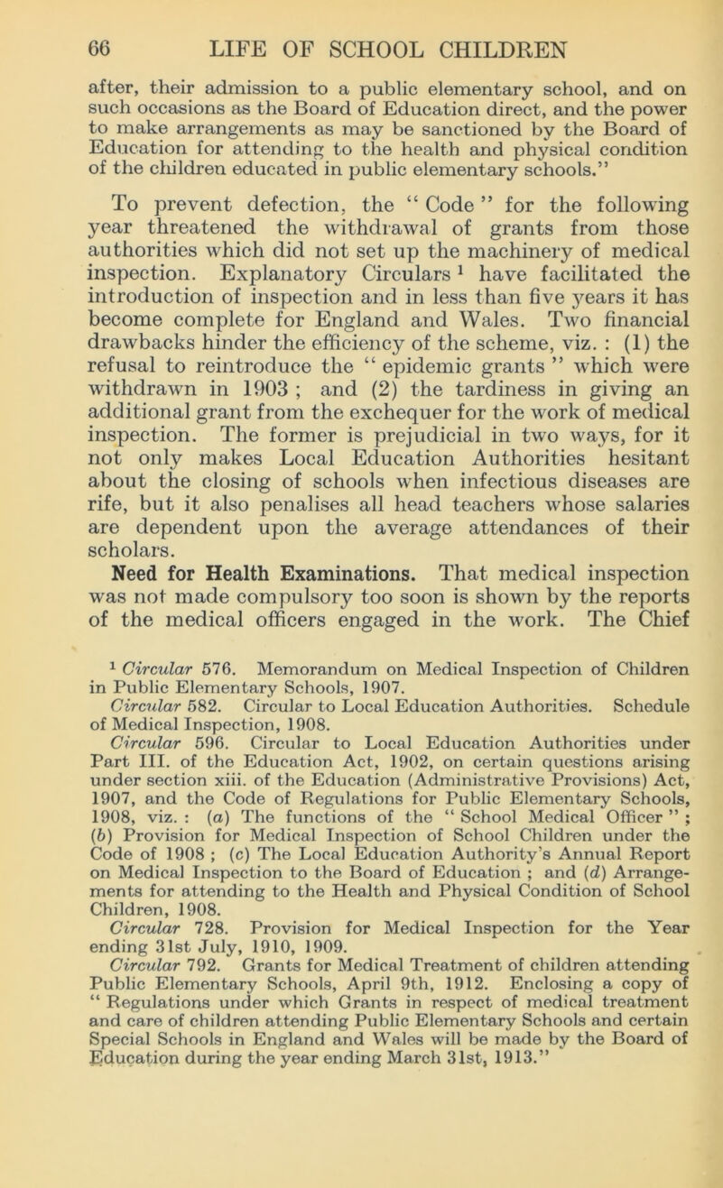 after, their admission to a public elementary school, and on such occasions as the Board of Education direct, and the power to make arrangements as may be sanctioned by the Board of Education for attending to the health and physical condition of the children educated in public elementary schools.” To prevent defection, the “ Code ” for the following year threatened the withdrawal of grants from those authorities which did not set up the machinery of medical inspection. Explanatory Circulars 1 have facilitated the introduction of inspection and in less than five j^ears it has become complete for England and Wales. Two financial drawbacks hinder the efficiency of the scheme, viz. : (1) the refusal to reintroduce the “ epidemic grants ” which were withdrawn in 1903 ; and (2) the tardiness in giving an additional grant from the exchequer for the work of medical inspection. The former is prejudicial in two ways, for it not only makes Local Education Authorities hesitant about the closing of schools when infectious diseases are rife, but it also penalises all head teachers whose salaries are dependent upon the average attendances of their scholars. Need for Health Examinations. That medical inspection was not made compulsory too soon is shown by the reports of the medical officers engaged in the work. The Chief 1 Circular 576. Memorandum on Medical Inspection of Children in Public Elementary Schools, 1907. Circular 582. Circular to Local Education Authorities. Schedule of Medical Inspection, 1908. Circular 596. Circular to Local Education Authorities under Part III. of the Education Act, 1902, on certain questions arising under section xiii. of the Education (Administrative Provisions) Act, 1907, and the Code of Regulations for Public Elementary Schools, 1908, viz. : (a) The functions of the “ School Medical Officer ” ; (5) Provision for Medical Inspection of School Children under the Code of 1908 ; (c) The Local Education Authority’s Annual Report on Medical Inspection to the Board of Education ; and (d) Arrange- ments for attending to the Health and Physical Condition of School Children, 1908. Circular 728. Provision for Medical Inspection for the Year ending 31st July, 1910, 1909. Circular 792. Grants for Medical Treatment of children attending Public Elementary Schools, April 9th, 1912. Enclosing a copy of “ Regulations under which Grants in respect of medical treatment and care of children attending Public Elementary Schools and certain Special Schools in England and Wales will be made by the Board of Education during the year ending March 31st, 1913.”