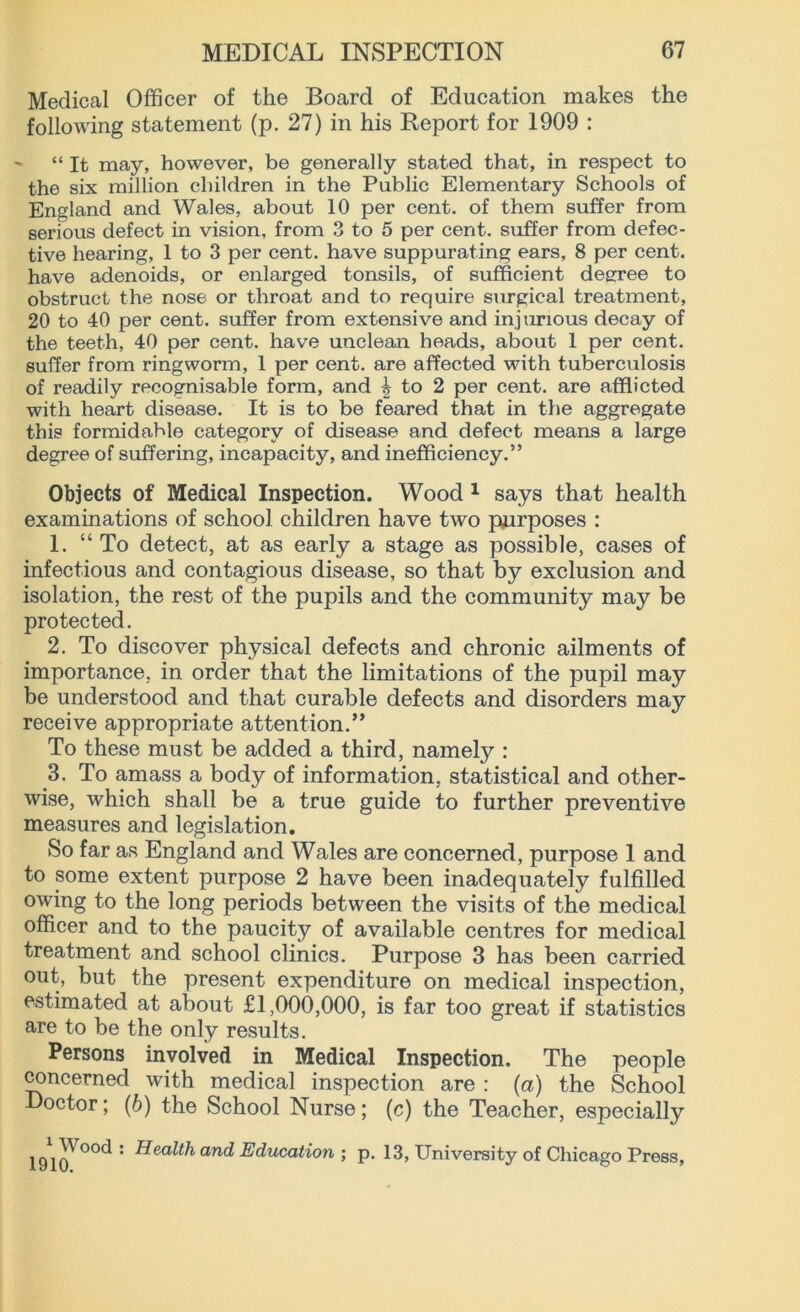 Medical Officer of the Board of Education makes the following statement (p. 27) in his Report for 1909 : ~ “It may, however, be generally stated that, in respect to the six million children in the Public Elementary Schools of England and Wales, about 10 per cent, of them suffer from serious defect in vision, from 3 to 5 per cent, suffer from defec- tive hearing, 1 to 3 per cent, have suppurating ears, 8 per cent, have adenoids, or enlarged tonsils, of sufficient degree to obstruct the nose or throat and to require surgical treatment, 20 to 40 per cent, suffer from extensive and injurious decay of the teeth, 40 per cent, have unclean heads, about 1 per cent, suffer from ringworm, 1 per cent, are affected with tuberculosis of readily recognisable form, and ^ to 2 per cent, are afflicted with heart disease. It is to be feared that in the aggregate this formidable category of disease and defect means a large degree of suffering, incapacity, and inefficiency.” Objects of Medical Inspection. Wood 1 says that health examinations of school children have two purposes : 1. “To detect, at as early a stage as possible, cases of infectious and contagious disease, so that by exclusion and isolation, the rest of the pupils and the community may be protected. 2. To discover physical defects and chronic ailments of importance, in order that the limitations of the pupil may be understood and that curable defects and disorders may receive appropriate attention.” To these must be added a third, namely : 3. To amass a body of information, statistical and other- wise, which shall be a true guide to further preventive measures and legislation. >So far as England and Wales are concerned, purpose 1 and to some extent purpose 2 have been inadequately fulfilled owing to the long periods between the visits of the medical officer and to the paucity of available centres for medical treatment and school clinics. Purpose 3 has been carried out, but the present expenditure on medical inspection, estimated at about £1,000,000, is far too great if statistics are to be the only results. Persons involved in Medical Inspection. The people concerned with medical inspection are : (a) the School Doctor; (6) the School Nurse; (c) the Teacher, especially : and Education ; p. 13, University of Chicago Press,