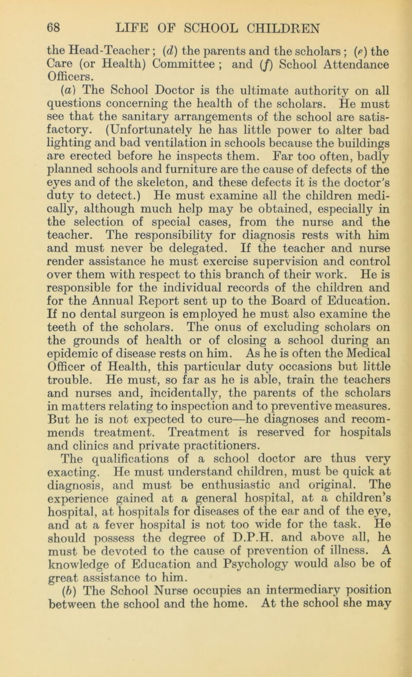 the Head-Teacher; (d) the parents and the scholars ; (O the Care (or Health) Committee ; and (/) School Attendance Officers. (a) The School Doctor is the ultimate authority on all questions concerning the health of the scholars. He must see that the sanitary arrangements of the school are satis- factory. (Unfortunately he has little power to alter bad lighting and bad ventilation in schools because the buildings are erected before he inspects them. Far too often, badly planned schools and furniture are the cause of defects of the eyes and of the skeleton, and these defects it is the doctor's duty to detect.) He must examine all the children medi- cally, although much help may be obtained, especially in the selection of special cases, from the nurse and the teacher. The responsibility for diagnosis rests writh him and must never be delegated. If the teacher and nurse render assistance he must exercise supervision and control over them with respect to this branch of their work. He is responsible for the individual records of the children and for the Annual Report sent up to the Board of Education. If no dental surgeon is employed he must also examine the teeth of the scholars. The onus of excluding scholars on the grounds of health or of closing a school during an epidemic of disease rests on him. As he is often the Medical Officer of Health, this particular duty occasions but little trouble. He must, so far as he is able, train the teachers and nurses and, incidentally, the parents of the scholars in matters relating to inspection and to preventive measures. But he is not expected to cure—he diagnoses and recom- mends treatment. Treatment is reserved for hospitals and clinics and private practitioners. The qualifications of a school doctor are thus very exacting. He must understand children, must be quick at diagnosis, and must be enthusiastic and original. The experience gained at a general hospital, at a children’s hospital, at hospitals for diseases of the ear and of the eye, and at a fever hospital is not too wdde for the task. He should possess the degree of D.P.H. and above all, he must be devoted to the cause of prevention of illness. A knowledge of Education and Psychology would also be of great assistance to him. (b) The School Nurse occupies an intermediary position between the school and the home. At the school she may