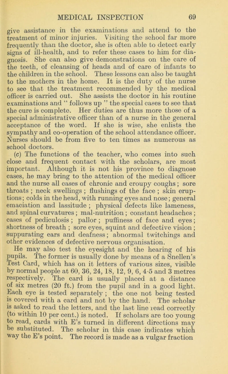 give assistance in the examinations and attend to the treatment of minor injuries. Visiting the school far more frequently than the doctor, she is often able to detect early signs of ill-health, and to refer these cases to him for dia- gnosis. She can also give demonstrations on the care of the teeth, of cleansing of heads and of care of infants to the children in the school. These lessons can also be taught to the mothers in the home. It is the duty of the nurse to see that the treatment recommended by the medical officer is carried out. She assists the doctor in his routine examinations and “ follows up ” the special cases to see that the cure is complete. Her duties are thus more those of a special administrative officer than of a nurse in the general acceptance of the word. If she is wise, she enlists the sympathy and co-operation of the school attendance officer. Nurses should be from five to ten times as numerous as school doctors. (c) The functions of the teacher, who comes into such close and frequent contact with the scholars, are most important. Although it is not his province to diagnose cases, he may bring to the attention of the medical officer and the nurse all cases of chronic and croupy coughs ; sore throats ; neck swellings ; flushings of the face ; skin erup- tions ; colds in the head, with running eyes and nose; general emaciation and lassitude ; physical defects like lameness, and spinal curvatures ; mal-nutrition ; constant headaches ; cases of pediculosis ; pallor ; puflfiness of face and eyes; shortness of breath ; sore eyes, squint and defective vision ; suppurating ears and deafness; abnormal twitchings and other evidences of defective nervous organisation. He may also test the eyesight and the hearing of his pupils. The former is usually done by means of a Snellen’s Test Card, which has on it letters of various sizes, visible by normal people at 60, 36, 24, 18, 12, 9, 6, 4-5 and 3 metres respectively. The card is usually placed at a distance of six metres (20 ft.) from the pupil and in a good light. Each eye is tested separately ; the one not being tested is covered with a card and not by the hand. The scholar is asked to read the letters, and the last line read correctly (to within 10 per cent.) is noted. If scholars are too 3^oung to read, cards with E’s turned in different directions may be substituted. The scholar in this case indicates which way the E’s point. The record is made as a vulgar fraction