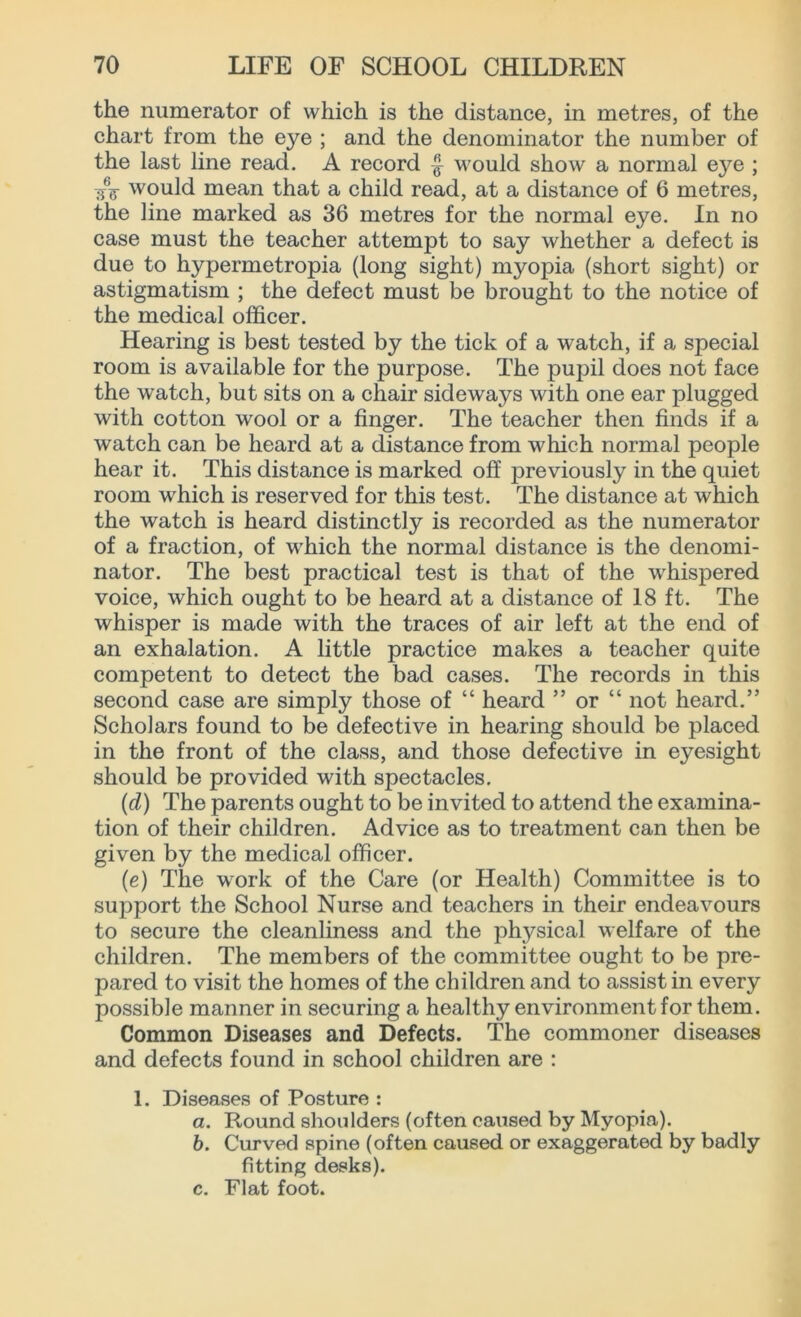 the numerator of which is the distance, in metres, of the chart from the eye ; and the denominator the number of the last line read. A record would show a normal eye ; -$■$ would mean that a child read, at a distance of 6 metres, the line marked as 36 metres for the normal eye. In no case must the teacher attempt to say whether a defect is due to hypermetropia (long sight) myopia (short sight) or astigmatism ; the defect must be brought to the notice of the medical officer. Hearing is best tested by the tick of a watch, if a special room is available for the purpose. The pupil does not face the watch, but sits on a chair sideways with one ear plugged with cotton wool or a finger. The teacher then finds if a watch can be heard at a distance from which normal people hear it. This distance is marked off previously in the quiet room which is reserved for this test. The distance at which the watch is heard distinctly is recorded as the numerator of a fraction, of which the normal distance is the denomi- nator. The best practical test is that of the whispered voice, which ought to be heard at a distance of 18 ft. The whisper is made with the traces of air left at the end of an exhalation. A little practice makes a teacher quite competent to detect the bad cases. The records in this second case are simply those of “ heard ” or “ not heard.” Scholars found to be defective in hearing should be placed in the front of the class, and those defective in eyesight should be provided with spectacles. (d) The parents ought to be invited to attend the examina- tion of their children. Advice as to treatment can then be given by the medical officer. (e) The work of the Care (or Health) Committee is to support the School Nurse and teachers in their endeavours to secure the cleanliness and the physical welfare of the children. The members of the committee ought to be pre- pared to visit the homes of the children and to assist in every possible manner in securing a healthy environment for them. Common Diseases and Defects. The commoner diseases and defects found in school children are : 1. Diseases of Posture : а. Round shoulders (often caused by Myopia). б. Curved spine (often caused or exaggerated by badly fitting desks). c. Flat foot.