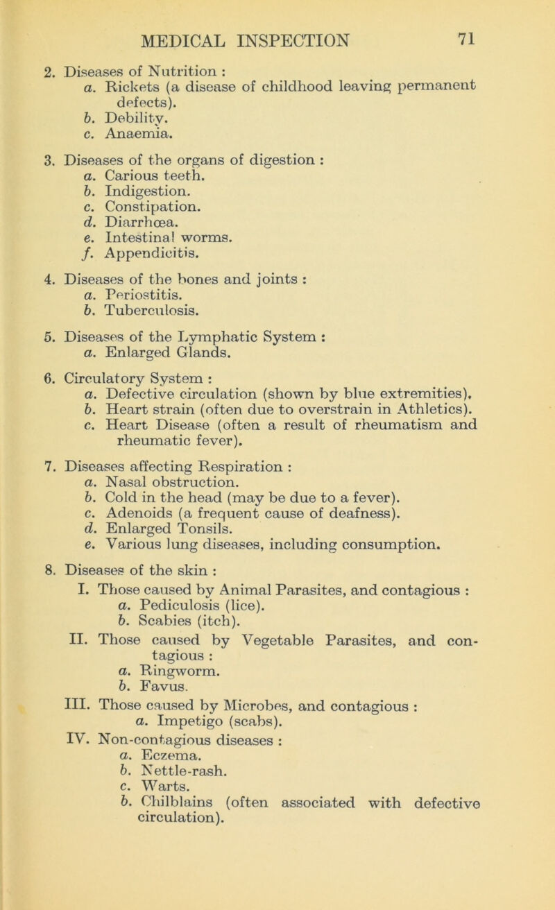2. Diseases of Nutrition : a. Rickets (a disease of childhood leaving permanent defects). b. Debility. c. Anaemia. 3. Diseases of the organs of digestion : a. Carious teeth. b. Indigestion. c. Constipation. d. Diarrhoea. e. Intestinal worms. /. Appendicitis. 4. Diseases of the bones and joints : a. Periostitis. b. Tuberculosis. 5. Diseases of the Lymphatic System : a. Enlarged Glands. 6. Circulatory System : a. Defective circulation (shown by blue extremities). b. Heart strain (often due to overstrain in Athletics). c. Heart Disease (often a result of rheumatism and rheumatic fever). 7. Diseases affecting Respiration : a. Nasal obstruction. b. Cold in the head (may be due to a fever). c. Adenoids (a frequent cause of deafness). d. Enlarged Tonsils. e. Various lung diseases, including consumption. 8. Diseases of the skin : I. Those caused by Animal Parasites, and contagious : а. Pediculosis (lice). б. Scabies (itch). II. Those caused by Vegetable Parasites, and con- tagious : a. Ringworm. b. Favus. III. Those caused by Microbes, and contagious : a. Impetigo (scabs). IV. Non-contagious diseases : a. Eczema. b. Nettle-rash. c. Warts. b. Chilblains (often associated with defective circulation).