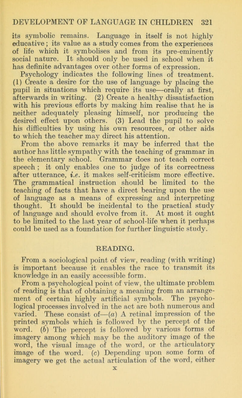 its symbolic remains. Language in itself is not highly educative; its value as a study comes from the experiences of life which it symbolises and from its pre-eminentty social nature. It should only be used in school when it has definite advantages over other forms of expression. Psychology indicates the following lines of treatment. (1) Create a desire for the use of language by placing the pupil in situations which require its use—orally at first, afterwards in writing. (2) Create a healthy dissatisfaction with his previous efforts by making him realise that he is neither adequately pleasing himself, nor producing the desired effect upon others. (3) Lead the pupil to solve his difficulties by using his own resources, or other aids to which the teacher may direct his attention. From the above remarks it may be inferred that the author has little sympathy with the teaching of grammar in the elementary school. Grammar does not teach correct speech : it only enables one to judge of its correctness after utterance, i.e. it makes self-criticism more effective. The grammatical instruction should be limited to the teaching of facts that have a direct bearing upon the use of language as a means of expressing and interpreting thought. It should be incidental to the practical study of language and should evolve from it. At most it ought to be limited to the last year of school-life when it perhaps could be used as a foundation for further linguistic study. READING. From a sociological point of view, reading (with writing) is important because it enables the race to transmit its knowledge in an easily accessible form. From a psychological point of view, the ultimate problem of reading is that of obtaining a meaning from an arrange- ment of certain highly artificial symbols. The psycho- logical processes involved in the act are both numerous and varied. These consist of—(a) A retinal impression of the printed symbols which is followed by the percept of the word. (b) The percept is followed by various forms of imagery among which may be the auditory image of the word, the visual image of the word, or the articulatory image of the word, (c) Depending upon some form of imagery we get the actual articulation of the vrord, either x