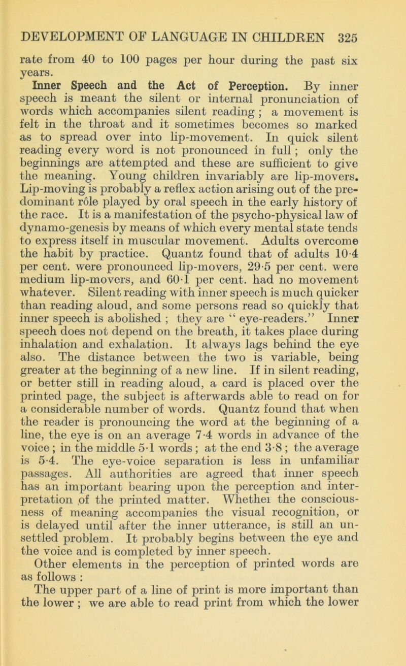 rate from 40 to 100 pages per hour during the past six years. Inner Speech and the Act of Perception. By inner speech is meant the silent or internal pronunciation of words which accompanies silent reading ; a movement is felt in the throat and it sometimes becomes so marked as to spread over into lip-movement. In quick silent reading every word is not pronounced in full; only the beginnings are attempted and these are sufficient to give the meaning. Young children invariably are lip-movers. Lip-moving is probably a reflex action arising out of the pre- dominant role played by oral speech in the early history of the race. It is a manifestation of the psycho-physical law of dynamo-genesis by means of which every mental state tends to express itself in muscular movement. Adults overcome the habit by practice. Quantz found that of adults 10-4 per cent, were pronounced lip-movers, 29-5 per cent, were medium lip-movers, and 60 T j>er cent, had no movement whatever. Silent reading with inner speech is much quicker than reading aloud, and some persons read so quickly that inner speech is abolished ; they are “ eye-readers.” Inner speech does not depend on the breath, it takes place during inhalation and exhalation. It always lags behind the eye also. The distance between the two is variable, being greater at the beginning of a new line. If in silent reading, or better still in reading aloud, a card is placed over the printed page, the subject is afterwards able to read on for a considerable number of words. Quantz found that when the reader is pronouncing the word at the beginning of a line, the eye is on an average 7-4 words in advance of the voice ; in the middle 5T Avords ; at the end 3*8 ; the average is 5-4. The eye-voice separation is less in unfamiliar passages. All authorities are agreed that inner speech has an important bearing upon the perception and inter- pretation ,of the printed matter. Whethei the conscious- ness of meaning accompanies the visual recognition, or is delayed until after the inner utterance, is still an un- settled problem. It probably begins between the eye and the voice and is completed by inner speech. Other elements in the perception of printed words arc as follows : The upper part of a line of print is more important than the loAver ; Ave are able to read print from Avhich the lower