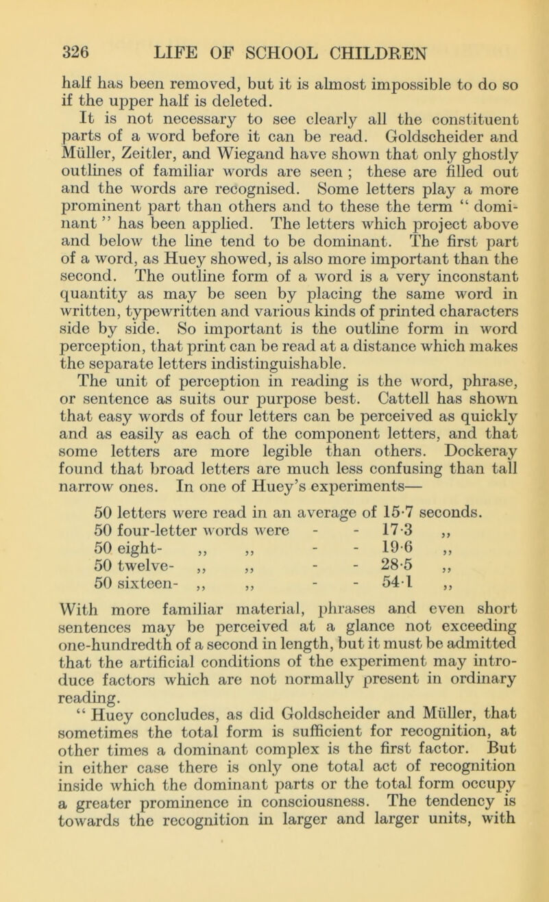 half has been removed, but it is almost impossible to do so if the upper half is deleted. It is not necessary to see clearly all the constituent parts of a word before it can be read. Goldscheider and Muller, Zeitler, and Wiegand have shown that only ghostly outlines of familiar words are seen ; these are filled out and the words are recognised. Some letters play a more prominent part than others and to these the term “ domi- nant ” has been applied. The letters which project above and below the line tend to be dominant. The first part of a word, as Huey showed, is also more important than the second. The outline form of a word is a very inconstant quantity as may be seen by placing the same word in written, typewritten and various kinds of printed characters side by side. So important is the outline form in word perception, that print can be read at a distance which makes the separate letters indistinguishable. The unit of perception in reading is the word, phrase, or sentence as suits our purpose best. Cattell has shown that easy words of four letters can be perceived as quickly and as easily as each of the component letters, and that some letters are more legible than others. Dockeray found that broad letters are much less confusing than tall narrow ones. In one of Huey’s experiments— 50 letters were read in an average of 15-7 seconds. 50 four-letter words were 17-3 >> 50 eight- - 19-6 >> 50 twelve- ,, ,, - 28-5 50 sixteen- ,, ,, - 541 l more familiar material, phrases and even s sentences may be perceived at a glance not exceeding one-hundredth of a second in length, but it must be admitted that the artificial conditions of the experiment may intro- duce factors which are not normally present in ordinary reading. “ Huey concludes, as did Goldscheider and Muller, that sometimes the total form is sufficient for recognition, at other times a dominant complex is the first factor. But in either case there is only one total act of recognition inside which the dominant parts or the total form occupy a greater prominence in consciousness. The tendency is towards the recognition in larger and larger units, with