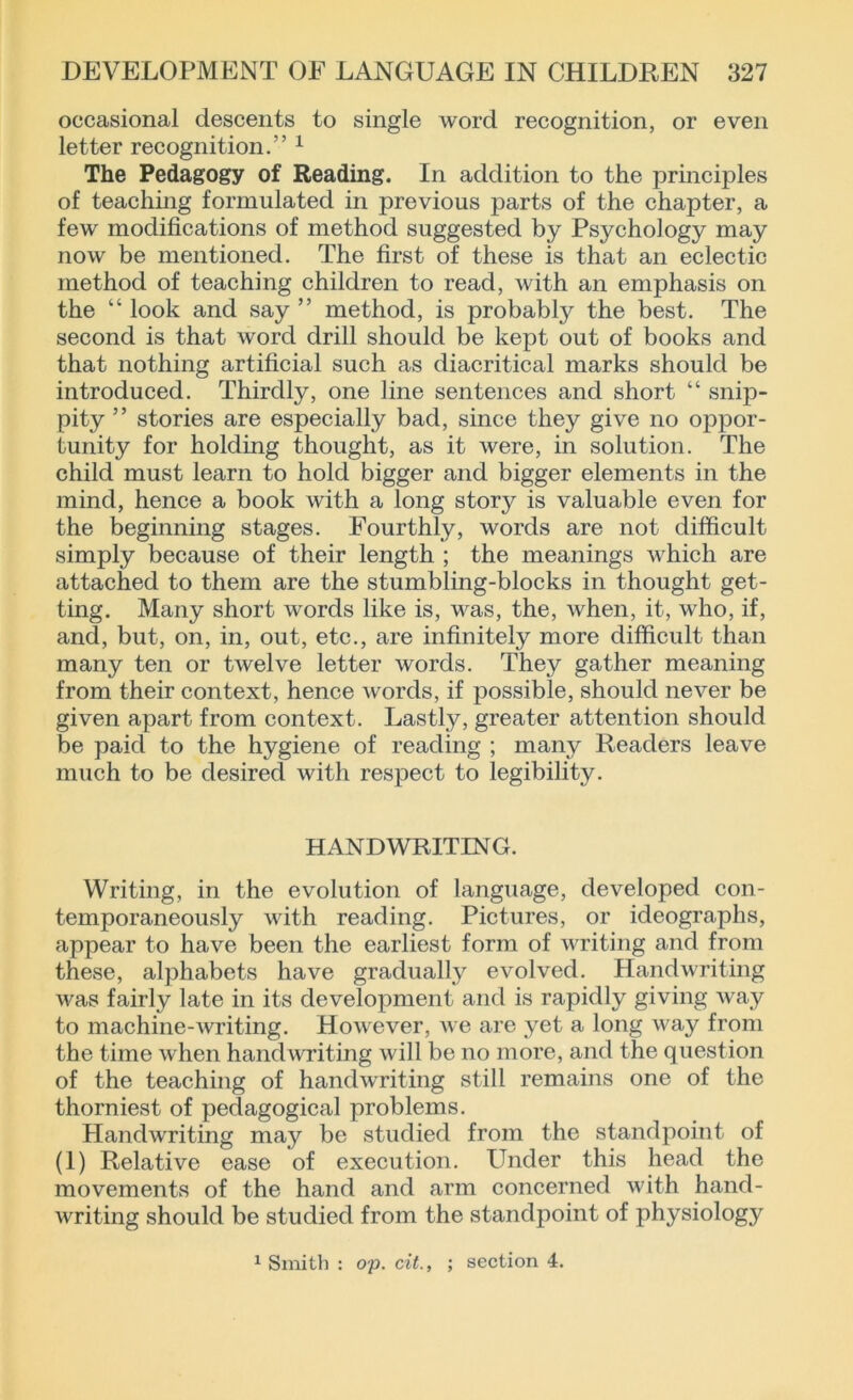 occasional descents to single word recognition, or even letter recognition.” 1 The Pedagogy of Reading. In addition to the principles of teaching formulated in previous parts of the chapter, a few modifications of method suggested by Psychology may now be mentioned. The first of these is that an eclectic method of teaching children to read, with an emphasis on the “ look and say ” method, is probably the best. The second is that word drill should be kept out of books and that nothing artificial such as diacritical marks should be introduced. Thirdly, one line sentences and short “ snip- pity ” stories are especially bad, since they give no oppor- tunity for holding thought, as it were, in solution. The child must learn to hold bigger and bigger elements in the mind, hence a book with a long story is valuable even for the beginning stages. Fourthly, words are not difficult simply because of their length ; the meanings which are attached to them are the stumbling-blocks in thought get- ting. Many short words like is, was, the, when, it, who, if, and, but, on, in, out, etc., are infinitely more difficult than many ten or twelve letter words. They gather meaning from their context, hence words, if possible, should never be given apart from context. Lastly, greater attention should be paid to the hygiene of reading ; many Readers leave much to be desired with respect to legibility. HANDWRITING. Writing, in the evolution of language, developed con- temporaneously with reading. Pictures, or ideographs, appear to have been the earliest form of writing and from these, alphabets have gradually evolved. Handwriting was fairly late in its development and is rapidly giving way to machine-writing. However, we are yet a long way from the time when handwriting will be no more, and the question of the teaching of handwriting still remains one of the thorniest of pedagogical problems. Handwriting may be studied from the standpoint of (1) Relative ease of execution. Under this head the movements of the hand and arm concerned with hand- writing should be studied from the standpoint of physiology 1 Smith : op. cit., ; section 4.