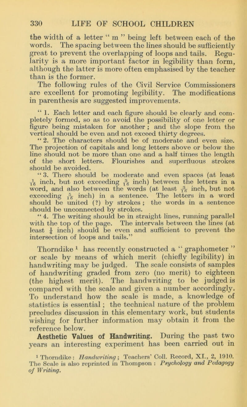 the width of a letter “ m ” being left between each of the words. The spacing between the lines should be sufficiently great to prevent the overlapping of loops and tails. Regu- larity is a more important factor in legibility than form, although the latter is more often emphasised by the teacher than is the former. The following rules of the Civil Service Commissioners are excellent for promoting legibility. The modifications in parenthesis are suggested improvements. “ 1. Each letter and each figure should be clearly and com- pletely formed, so as to avoid the possibility of one letter or figure being mistaken for another ; and the slope from the vertical should bo even and not exceed thirty degrees. “ 2. The characters should be of moderate and even size. The projection of capitals and long letters above or below the line should not be more than one and a half times the length of the short letters. Flourishes and superfluous strokes should be avoided. “ 3. There should be moderate and even spaces (at least inch, but not exceeding inch) between the letters in a word, and also between the words (at least inch, but not exceeding dt inch) in a sentence. The letters in a word should be united (?) by strokes; the words in a sentence should be unconnected by strokes. “ 4. The writing should be in straight lines, running parallel with the top of the page. The intervals between the lines (at least J inch) should be even and sufficient to prevent the intersection of loops and tails.” Thorndike 1 has recently constructed a grajDhometer ” or scale by means of which merit (chiefly legibility) in handwriting may be judged. The scale consists of samples of handwriting graded from zero (no merit) to eighteen (the highest merit). The handwriting to be judged is compared with the scale and given a number accordingly. To understand how the scale is made, a knowledge of statistics is essential; the technical nature of the problem precludes discussion in this elementary work, but students wishing for further information may obtain it from the reference below. Aesthetic Values of Handwriting. During the past two years an interesting experiment has been carried out in 1 Thorndike: Handwriting; Teachers’ Coll. Record, XI., 2, 1910. The Scale is also reprinted in Thompson : Psychology and Pedagogy of Writing.