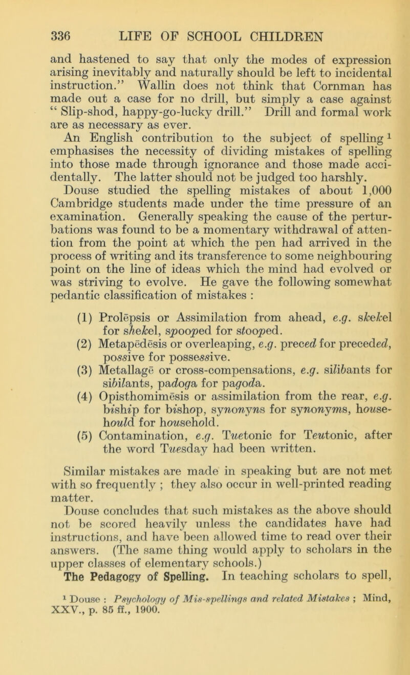 and hastened to say that only the modes of expression arising inevitably and naturally should be left to incidental instruction.” Wallin does not think that Cornman has made out a case for no drill, but simply a case against “ Slip-shod, happy-go-lucky drill.” Drill and formal work are as necessary as ever. An English contribution to the subject of spelling1 emphasises the necessity of dividing mistakes of spelling into those made through ignorance and those made acci- dentally. The latter should not be judged too harshly. Douse studied the spelling mistakes of about 1,000 Cambridge students made under the time pressure of an examination. Generally speaking the cause of the pertur- bations was found to be a momentary withdrawal of atten- tion from the point at which the pen had arrived in the process of writing and its transference to some neighbouring point on the line of ideas which the mind had evolved or was striving to evolve. He gave the following somewhat pedantic classification of mistakes : (1) Prolepsis or Assimilation from ahead, e.g. shekel for sAe&el, spooled for stooped. (2) Metapedesis or overleaping, e.g. preced for preceded, possive for possessive. (3) Metallage or cross-compensations, e.g. sdi&ants for sifrdants, pado^a for pagoda. (4) Opisthomimesis or assimilation from the rear, e.g. bishop for bishop, synonyns for synonyms, house- hold for household. (5) Contamination, e.g. Twetonic for Teutonic, after the word Tuesday had been written. Similar mistakes are made in speaking but are not met with so frequently ; they also occur in well-printed reading matter. Douse concludes that such mistakes as the above should not be scored heavily unless the candidates have had instructions, and have been allowed time to read over their answers. (The same thing would apply to scholars in the upper classes of elementary schools.) The Pedagogy of Spelling. In teaching scholars to spell, 1 Douse : Psychology of Mis-spellings and related Mistakes ; Mind, XXV., p. 85 ff.', 1900.'
