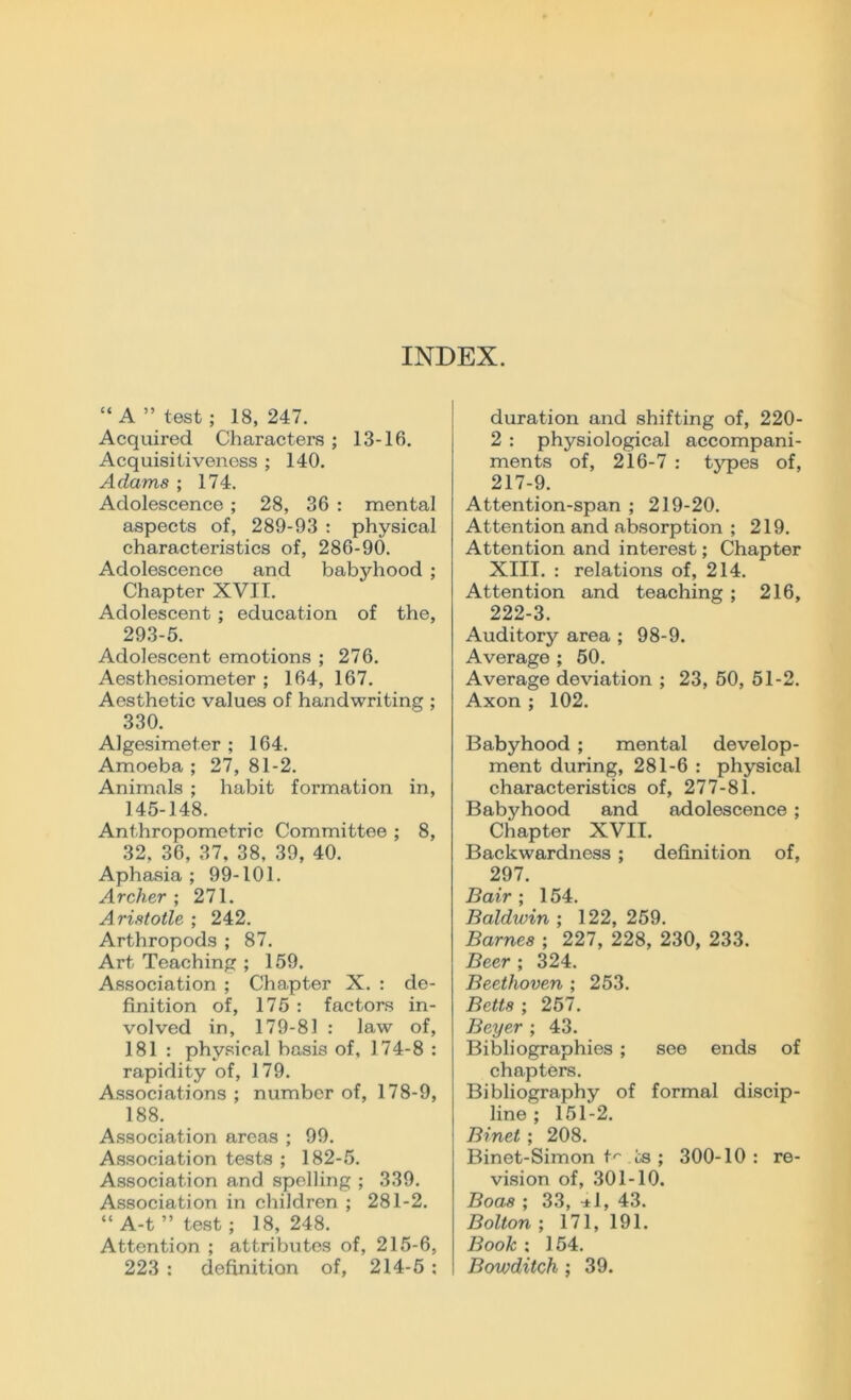 INDEX. “A’’test; 18,247. Acquired Characters; 13-16. Acquisitiveness ; 140. Aclams ; 174. Adolescence; 28, 36 : mental aspects of, 289-93 : physical characteristics of, 286-90. Adolescence and babyhood ; Chapter XVII. Adolescent; education of the, 293-5. Adolescent emotions ; 276. Aesthesiometer ; 164, 167. Aesthetic values of handwriting ; 330. Algesimet.er ; 164. Amoeba ; 27, 81-2. Animals ; habit formation in, 145-148. Anthropometric Committee ; 8, 32, 36, 37, 38, 39, 40. Aphasia; 99-101. Archer ; 271. Aristotle ; 242. Arthropods ; 87. Art Teaching ; 159. Association ; Chapter X. : de- finition of, 175 : factors in- volved in, 179-81 : law of, 181 : physical basis of, 174-8 : rapidity of, 179. Associations ; number of, 178-9, 188. Association areas ; 99. Association tests ; 182-5. Association and spelling ; 339. Association in children ; 281-2. “ A-t ” test; 18,248. Attention ; attributes of, 215-6, 223 : definition of, 214-5: duration and shifting of, 220- 2 : physiological accompani- ments of, 216-7 : types of, 217-9. Attention-span ; 219-20. Attention and absorption ; 219. Attention and interest; Chapter XIII. : relations of, 214. Attention and teaching ; 216, 222-3. Auditory area ; 98-9. Average ; 50. Average deviation ; 23, 50, 51-2. Axon ; 102. Babyhood ; mental develop- ment during, 281-6 : physical characteristics of, 277-81. Babyhood and adolescence; Chapter XVII. Backwardness ; definition of, 297. Bair ; 154. Baldwin ; 122, 259. Barnes ; 227, 228, 230, 233. Beer ; 324. Beethoven ; 253. Betts ; 257. Beyer ; 43. Bibliographies ; see ends of chapters. Bibliography of formal discip- line ; 151-2. Binet ; 208. Binet-Simon t'* ts ; 300-10 : re- vision of, 301-10. Boas ; 33, •*!, 43. Bolton ; 171,191. Book : 154. Bowditch ; 39.