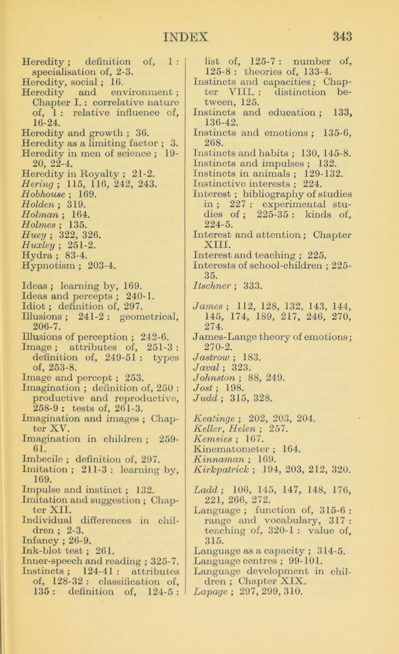 Heredity; definition of, 1 : specialisation of, 2-3. Heredity, social; 1G. Heredity and environment ; Chapter I.: correlative nature of, 1 : relative influence of, 16-24. Heredity and growth ; 36. Heredity as a limiting factor ; 3. Heredity in men of science ; 19- 20, 22-4. Heredity in Royalty ; 21-2. He-ring ; 115, 116, 242, 243. Hobhouse ; 169. Holden ; 319. Holman ; 164. Holmes ; 135. Huey ; 322, 326. Huxley ; 251-2. Hydra ; 83-4. Hypnotism ; 203-4. Ideas ; learning by, 169. Ideas and percepts ; 240-1. Idiot ; definition of, 297. Illusions ; 241-2 : geometrical, 206-7. Illusions of perception ; 242-6. Image ; attributes of, 251-3 : definition of, 249-51 : types of, 253-8. Image and percept ; 253. Imagination ; definition of, 250 : productive and reproductive, 258-9 : tests of, 261-3. Imagination and images ; Chap- ter XV. Imagination in children ; 259- 61. Imbecile ; definition of, 297. Imitation ; 211-3 : learning by, 169. Impulse and instinct ; 132. Imitation and suggestion ; Chap- ter XII. Individual differences in chil- dren ; 2-3. Infancy ; 26-9. Ink-blot test ; 261. Inner-speech and reading ; 325-7. Instincts ; 124-41 : attributes of, 128-32 : classification of, 135 : definition of, 124-5 : list of, 125-7 : number of, 125-8 : theories of, 133-4. Instincts and capacities ; Chap- ter VIII. : distinction be- tween, 125. Instincts and education; 133, 136-42. Instincts and emotions ; 135-6, 268. Instincts and habits ; 130, 145-8. Instincts and impulses ; 132. Instincts in animals ; 129-132. Instinctive interests ; 224. Interest ; bibliography of studies in ; 227 : experimental stu- dies of ; 225-35 : kinds of, 224-5. Interest and attention ; Chapter XIII. Interest and teaching ; 225. Interests of school-children ; 225- 35. Itschner ; 333. James-, 112, 128, 132, 143, 144, 145, 174, 189, 217, 246, 270, 274. James-Lange theory of emotions; 270-2. J as trow ; 183. Javal; 323. Johnston ; 88, 249. Jost ; 198. Judd ; 315, 328. Keatinge ; 202, 203, 204. Keller, Helen ; 257. Kemsies ; 167. Kinematometer ; 164. Kinnaman ; 169. Kirkpatrick ; 194, 203, 212, 320. Ladd; 106, 145, 147, 148, 176, 221, 266, 272. Language ; function of, 315-6 : range arid vocabulary, 317 : teaching of, 320-1 : value of, 315. Language as a capacity ; 314-5. Language centres ; 99-101. Language development in chil- dren ; Chapter XIX. Lapage ; 297, 299, 310.