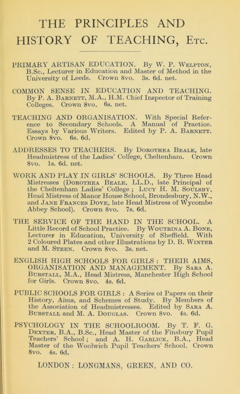 THE PRINCIPLES AND HISTORY OF TEACHING, Etc. PRIMARY ARTISAN EDUCATION. By W. P. Welpton, B.Sc., Lecturer in Education and Master of Method in the University of Leeds. Crown 8vo. 3s. 6d. net. COMMON SENSE IN EDUCATION AND TEACHING. By P. A. Barnett, M.A., H.M. Chief Inspector of Training Colleges. Crown 8vo. 6s. net. TEACHING AND ORGANISATION. With Special Refer- ence to Secondary Schools. A Manual of Practice. Essays by Various Writers. Edited by P. A. Barnett. Crown 8vo. 6s. 6d. ADDRESSES TO TEACHERS. By Dorothea Beale, late Headmistress of the Ladies’ College, Cheltenham. Crown 8vo. Is. 6d. net. WORK AND PLAY IN GIRLS’ SCHOOLS. By Three Head Mistresses (Dorothea Beale, LL.D., late Principal of the Cheltenham Ladies’ College ; Lucy H. M. Soulsby, Head Mistress of Manor House School, Brondesbury, N.W., and Jane Frances Dove, late Head Mistress of Wycombe Abbey School). Crown 8vo. 7s. 6d. THE SERVICE OF THE HAND IN THE SCHOOL. A Little Record of School Practice. By Woutrina A. Bone, Lecturer in Education, University of Sheffield. With 2 Coloured Plates and other Illustrations by D. B. Winter and M. Steen. Crown 8vo. 3s. net. ENGLISH HIGH SCHOOLS FOR GIRLS : THEIR AIMS, ORGANISATION AND MANAGEMENT. By Sara A. Burstall, M.A., Head Mistress, Manchester High School for Girls. Crown 8vo. 4s. 6d. PUBLIC SCHOOLS FOR GIRLS : A Series of Papers on their History, Aims, and Schemes of Study. By Members of the Association of Headmistresses. Edited by Sara A. Burstall and M. A. Douglas. Crown 8vo. 4s. 6d. PSYCHOLOGY IN THE SCHOOLROOM. By T. F. G. Dexter, B.A., B.Sc., Head Master of the Finsbury Pupil Teachers’ School ; and A. H. Garlick, B.A., Head Master of the Woolwich Pupil Teachers’ School. Crowm 8vo. 4s. 6d.