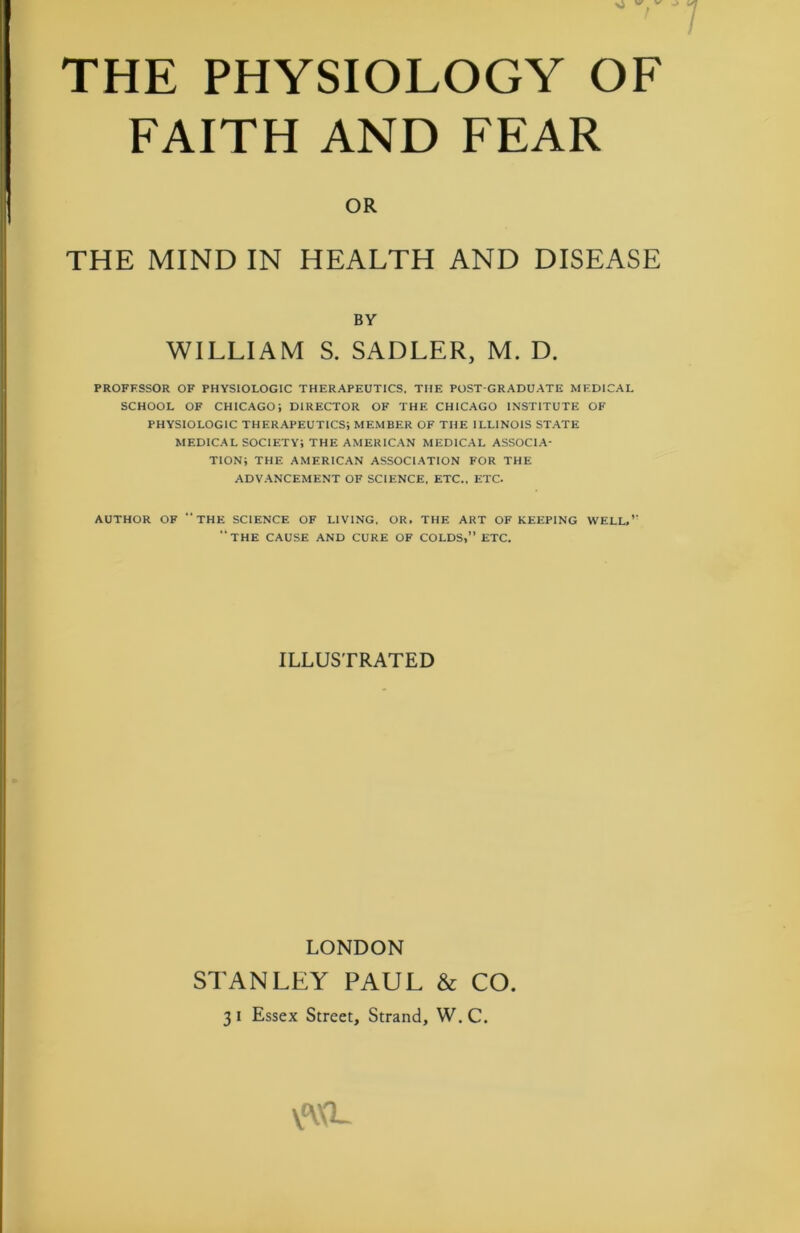 xJ v v THE PHYSIOLOGY OF FAITH AND FEAR OR THE MIND IN HEALTH AND DISEASE BY WILLIAM S. SADLER, M. D. PROFESSOR OF PHYSIOLOGIC THERAPEUTICS, THE POST-GRADUATE MEDICAL SCHOOL OF CHICAGO; DIRECTOR OF THE CHICAGO INSTITUTE OF PHYSIOLOGIC THERAPEUTICS; MEMBER OF THE ILLINOIS STATE MEDICAL SOCIETY; THE AMERICAN MEDICAL ASSOCIA- TION; THE AMERICAN ASSOCIATION FOR THE ADVANCEMENT OF SCIENCE, ETC., ETC. AUTHOR OF “THE SCIENCE OF LIVING, OR, THE ART OF KEEPING WELL,’' “THE CAUSE AND CURE OF COLDS,” ETC. ILLUSTRATED LONDON STANLFY PAUL & CO. 3 i Essex Street, Strand, W. C. V'W'L