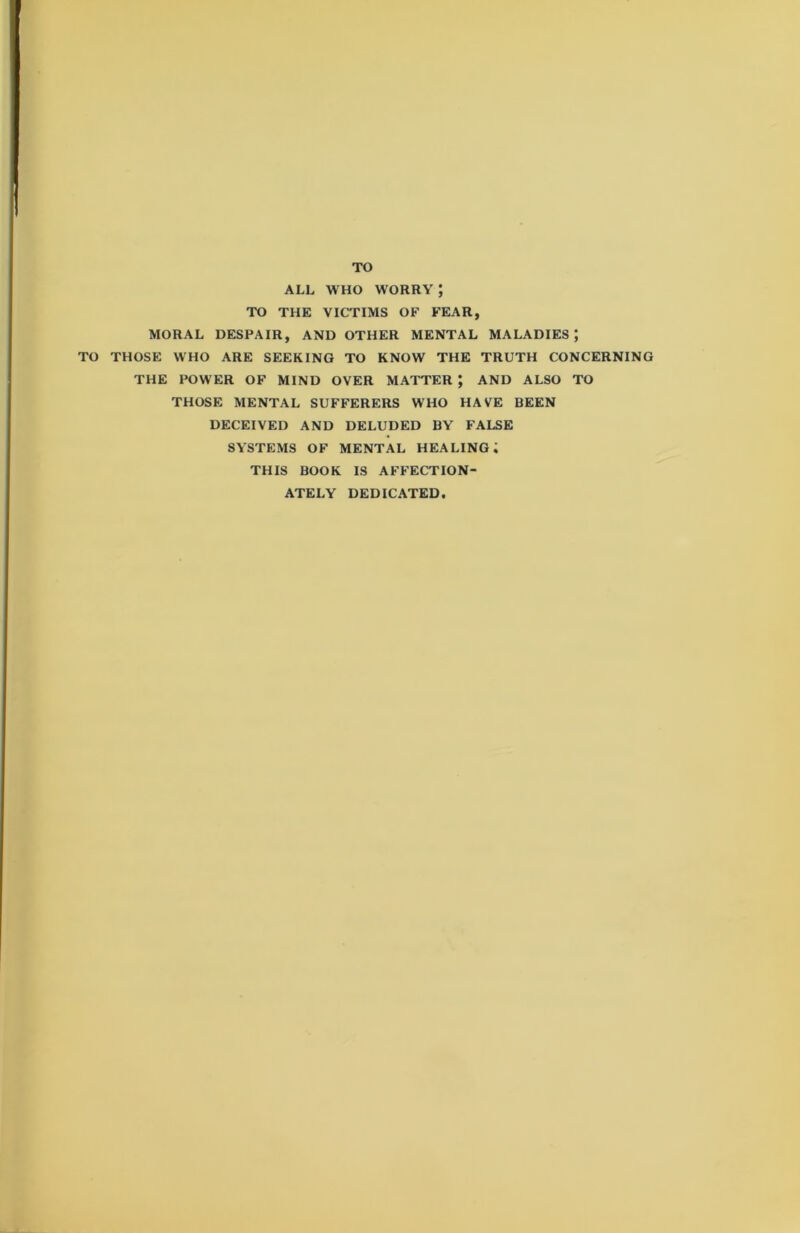 TO ALL WHO WORRY J TO THE VICTIMS OF FEAR, MORAL DESPAIR, AND OTHER MENTAL MALADIES; TO THOSE WHO ARE SEEKING TO KNOW THE TRUTH CONCERNING THE POWER OF MIND OVER MATTER; AND ALSO TO THOSE MENTAL SUFFERERS WHO HAVE BEEN DECEIVED AND DELUDED BY FALSE SYSTEMS OF MENTAL HEALING; THIS BOOK IS AFFECTION- ATELY DEDICATED.