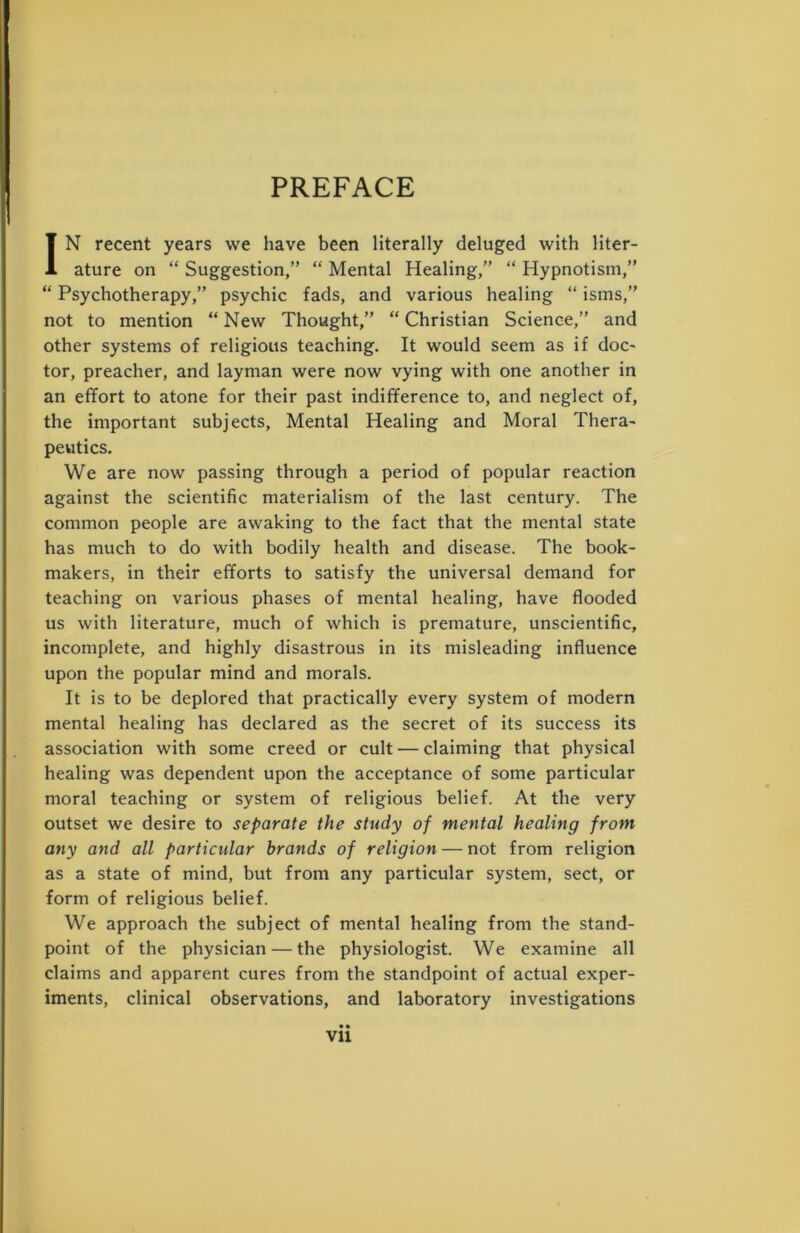 PREFACE IN recent years we have been literally deluged with liter- ature on “ Suggestion,” “ Mental Healing,” “ Hypnotism,” “ Psychotherapy,” psychic fads, and various healing “ isms,” not to mention “ New Thought,” “ Christian Science,” and other systems of religious teaching. It would seem as if doc- tor, preacher, and layman were now vying with one another in an effort to atone for their past indifference to, and neglect of, the important subjects, Mental Healing and Moral Thera- peutics. We are now passing through a period of popular reaction against the scientific materialism of the last century. The common people are awaking to the fact that the mental state has much to do with bodily health and disease. The book- makers, in their efforts to satisfy the universal demand for teaching on various phases of mental healing, have flooded us with literature, much of which is premature, unscientific, incomplete, and highly disastrous in its misleading influence upon the popular mind and morals. It is to be deplored that practically every system of modern mental healing has declared as the secret of its success its association with some creed or cult — claiming that physical healing was dependent upon the acceptance of some particular moral teaching or system of religious belief. At the very outset we desire to separate the study of mental healing from any and all particular brands of religion — not from religion as a state of mind, but from any particular system, sect, or form of religious belief. We approach the subject of mental healing from the stand- point of the physician — the physiologist. We examine all claims and apparent cures from the standpoint of actual exper- iments, clinical observations, and laboratory investigations • • vu