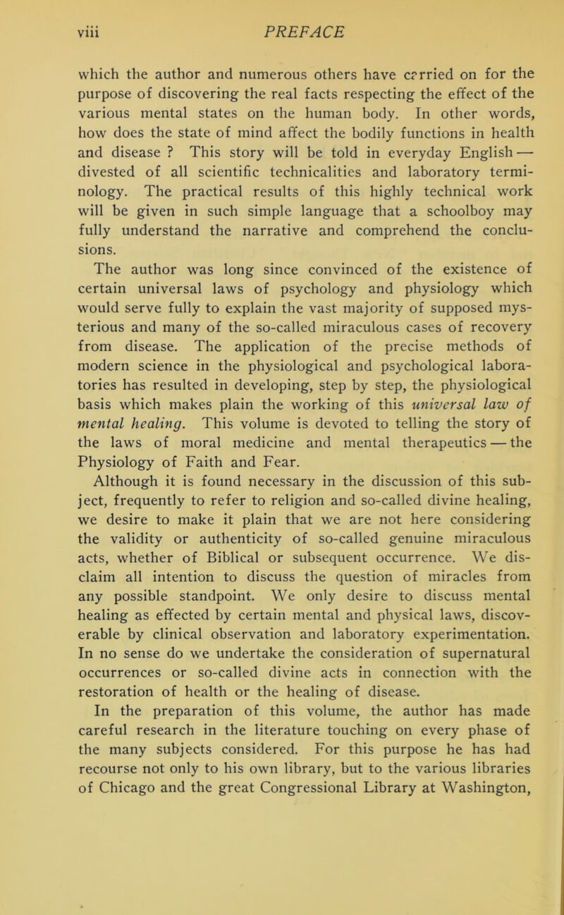 which the author and numerous others have carried on for the purpose of discovering the real facts respecting the effect of the various mental states on the human body. In other words, how does the state of mind affect the bodily functions in health and disease ? This story will be told in everyday English — divested of all scientific technicalities and laboratory termi- nology. The practical results of this highly technical work will be given in such simple language that a schoolboy may fully understand the narrative and comprehend the conclu- sions. The author was long since convinced of the existence of certain universal laws of psychology and physiology which would serve fully to explain the vast majority of supposed mys- terious and many of the so-called miraculous cases of recovery from disease. The application of the precise methods of modern science in the physiological and psychological labora- tories has resulted in developing, step by step, the physiological basis which makes plain the working of this universal law of mental healing. This volume is devoted to telling the story of the laws of moral medicine and mental therapeutics — the Physiology of Faith and Fear. Although it is found necessary in the discussion of this sub- ject, frequently to refer to religion and so-called divine healing, we desire to make it plain that we are not here considering the validity or authenticity of so-called genuine miraculous acts, whether of Biblical or subsequent occurrence. We dis- claim all intention to discuss the question of miracles from any possible standpoint. We only desire to discuss mental healing as effected by certain mental and physical laws, discov- erable by clinical observation and laboratory experimentation. In no sense do we undertake the consideration of supernatural occurrences or so-called divine acts in connection with the restoration of health or the healing of disease. In the preparation of this volume, the author has made careful research in the literature touching on every phase of the many subjects considered. For this purpose he has had recourse not only to his own library, but to the various libraries of Chicago and the great Congressional Library at Washington,