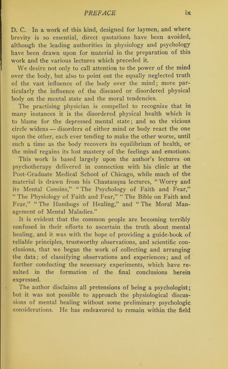 D. C. In a work of this kind, designed for laymen, and where brevity is so essential, direct quotations have been avoided, although the leading authorities in physiology and psychology have been drawn upon for material in the preparation of this work and the various lectures which preceded it. We desire not only to call attention to the power of the mind over the body, but also to point out the equally neglected truth of the vast influence of the body over the mind; more par- ticularly the influence of the diseased or disordered physical body on the mental state and the moral tendencies. The practising physician is compelled to recognize that in many instances it is the disordered physical health which is to blame for the depressed mental state; and so the vicious circle widens — disorders of either mind or body react the one upon the other, each ever tending to make the other worse, until such a time as the body recovers its equilibrium of health, or the mind regains its lost mastery of the feelings and emotions. This work is based largely upon the author’s lectures on psychotherapy delivered in connection with his clinic at the Post-Graduate Medical School of Chicago, while much of the material is drawn from his Chautauqua lectures, “Worry and its Mental Cousins,” “ The Psychology of Faith and Fear,” “ The Physiology of Faith and Fear,” “ The Bible on Faith and Fear,” “The Plumbugs of Healing,” and “The Moral Man- agement of Mental Maladies.” It is evident that the common people are becoming terribly confused in their efforts to ascertain the truth about mental healing, and it was with the hope of providing a guide-book of reliable principles, trustworthy observations, and scientific con- clusions, that we began the work of collecting and arranging the data; of classifying observations and experiences; and of further conducting the necessary experiments, which have re- sulted in the formation of the final conclusions herein expressed. The author disclaims all pretensions of being a psychologist; but it was not possible to approach the physiological discus- sions of mental healing without some preliminary psychologic considerations. He has endeavored to remain within the field
