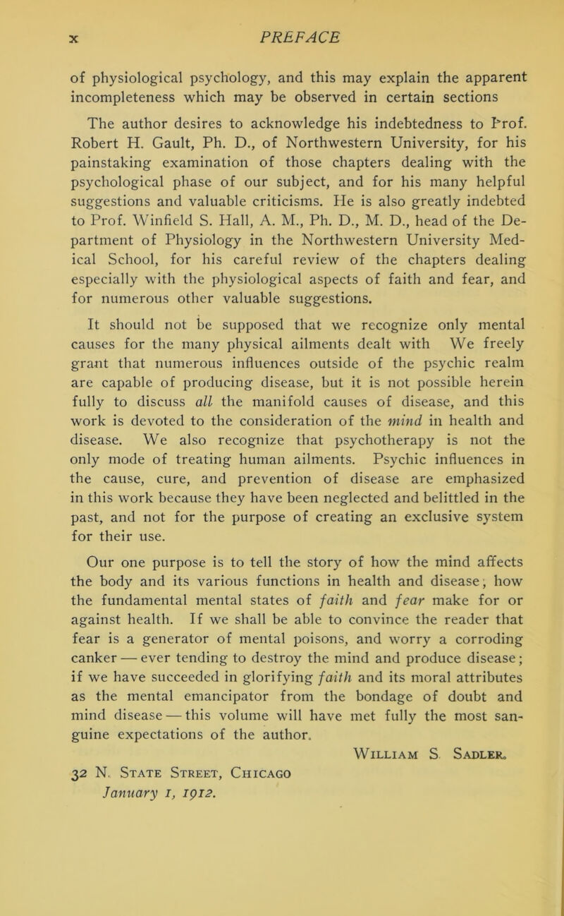 of physiological psychology, and this may explain the apparent incompleteness which may be observed in certain sections The author desires to acknowledge his indebtedness to Trof. Robert H. Gault, Ph. D., of Northwestern University, for his painstaking examination of those chapters dealing with the psychological phase of our subject, and for his many helpful suggestions and valuable criticisms. He is also greatly indebted to Prof. Winfield S. Hall, A. M., Ph. D., M. D., head of the De- partment of Physiology in the Northwestern University Med- ical School, for his careful review of the chapters dealing especially with the physiological aspects of faith and fear, and for numerous other valuable suggestions. It should not be supposed that we recognize only mental causes for the many physical ailments dealt with We freely grant that numerous influences outside of the psychic realm are capable of producing disease, but it is not possible herein fully to discuss all the manifold causes of disease, and this work is devoted to the consideration of the mind in health and disease. We also recognize that psychotherapy is not the only mode of treating human ailments. Psychic influences in the cause, cure, and prevention of disease are emphasized in this work because they have been neglected and belittled in the past, and not for the purpose of creating an exclusive system for their use. Our one purpose is to tell the story of how the mind affects the body and its various functions in health and disease, how the fundamental mental states of faith and fear make for or against health. If we shall be able to convince the reader that fear is a generator of mental poisons, and worry a corroding canker — ever tending to destroy the mind and produce disease; if we have succeeded in glorifying faith and its moral attributes as the mental emancipator from the bondage of doubt and mind disease — this volume will have met fully the most san- guine expectations of the author. William S Sadler,, 32 N. State Street, Chicago Jami a ry 1, 1912.