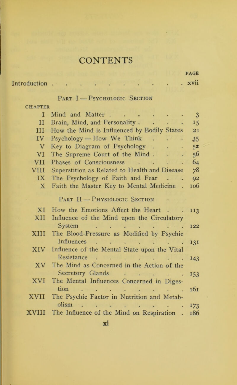 CONTENTS PAGE Introduction xvii Part I — Psychologic Section CHAPTER I Mind and Matter 3 II Brain, Mind, and Personality .... 15 III How the Mind is Influenced by Bodily States 21 IV Psychology — How We Think 35 V Key to Diagram of Psychology . 5* VI The Supreme Court of the Mind . 56 VII Phases of Consciousness .... 64 VIII Superstition as Related to Health and Disease 78 IX The Psychology of Faith and Fear 92 X Faith the Master Key to Mental Medicine . Part II — Physiologic Section 106 XI How the Emotions Affect the Heart . 113 XII Influence of the Mind upon the Circulatory System 122 XIII The Blood-Pressure as Modified by Psychic Influences 131 XIV Influence of the Mental State upon the Vital Resistance M3 XV The Mind as Concerned in the Action of the Secretory Glands 153 XVI The Mental Influences Concerned in Diges- tion 161 XVII The Psychic Factor in Nutrition and Metab- olism 173 XVIII The Influence of the Mind on Respiration . 186