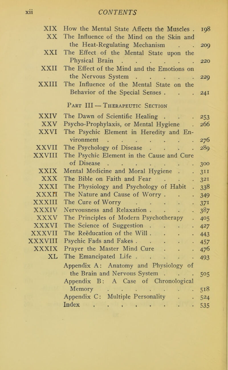 XIX How the Mental State Affects the Muscles . 198 XX The Influence of the Mind on the Skin and the Heat-Regulating Mechanism . . 209 XXI The Effect of the Mental State upon the Physical Brain 220 XXII The Effect of the Mind and the Emotions on the Nervous System 229 XXIII The Influence of the Mental State on the Behavior of the Special Senses . . . 241 Part III — Therapeutic Section XXIV The Dawn of Scientific Healing . . . 253 XXV Psycho-Prophylaxis, or Mental Hygiene . 266 XXVI The Psychic Element in Heredity and En- vironment 276 XXVII The Psychology of Disease .... 289 XXVIII The Psychic Element in the Cause and Cure of Disease 300 XXIX Mental Medicine and Moral Hygiene . 311 XXX The Bible on Faith and Fear . . . 321 XXXI The Physiology and Psychology of Habit . 338 XXXH The Nature and Cause of Worry . . . 349 XXXIII The Cure of Worry 371 XXXIV Nervousness and Relaxation .... 387 XXXV The Principles of Modern Psychotherapy . 405 XXXVI The Science of Suggestion .... 427 XXXVII The Reeducation of the Will .... 443 XXXVIII Psychic Fads and Fakes 457 XXXIX Prayer the Master Mind Cure . . . 476 XL The Emancipated Life 493 Appendix A: Anatomy and Physiology of the Brain and Nervous System . . . 505 Appendix B: A Case of Chronological Memory 518 Appendix C: Multiple Personality . . 524 Index 535