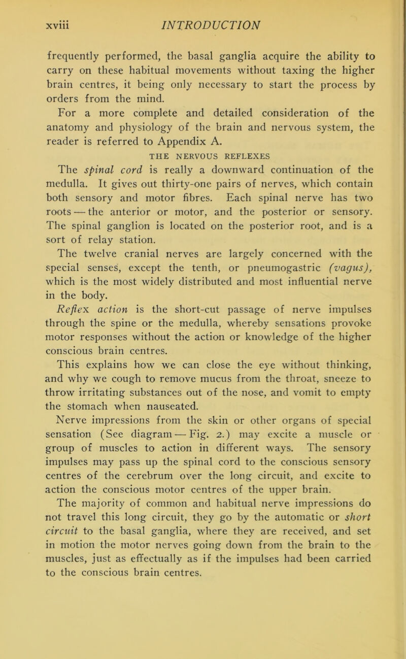 frequently performed, the basal ganglia acquire the ability to carry on these habitual movements without taxing the higher brain centres, it being only necessary to start the process by orders from the mind. For a more complete and detailed consideration of the anatomy and physiology of the brain and nervous system, the reader is referred to Appendix A. THE NERVOUS REFLEXES The spinal cord is really a downward continuation of the medulla. It gives out thirty-one pairs of nerves, which contain both sensory and motor fibres. Each spinal nerve has two roots — the anterior or motor, and the posterior or sensory. The spinal ganglion is located on the posterior root, and is a sort of relay station. The twelve cranial nerves are largely concerned with the special senses, except the tenth, or pneumogastric (vagus), which is the most widely distributed and most influential nerve in the body. Reflex action is the short-cut passage of nerve impulses through the spine or the medulla, whereby sensations provoke motor responses without the action or knowledge of the higher conscious brain centres. This explains how we can close the eye without thinking, and why we cough to remove mucus from the throat, sneeze to throw irritating substances out of the nose, and vomit to empty the stomach when nauseated. Nerve impressions from the skin or other organs of special sensation (See diagram — Fig. 2.) may excite a muscle or group of muscles to action in different ways. The sensory impulses may pass up the spinal cord to the conscious sensory centres of the cerebrum over the long circuit, and excite to action the conscious motor centres of the upper brain. The majority of common and habitual nerve impressions do not travel this long circuit, they go by the automatic or short circuit to the basal ganglia, where they are received, and set in motion the motor nerves going down from the brain to the muscles, just as effectually as if the impulses had been carried to the conscious brain centres.