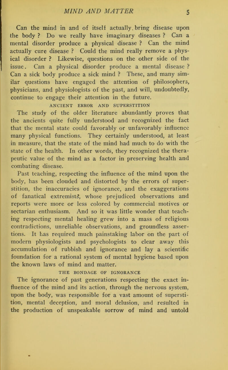 Can the mind in and of itself actually, bring disease upon the body ? Do we really have imaginary diseases ? Can a mental disorder produce a physical disease ? Can the mind actually cure disease ? Could the mind really remove a phys- ical disorder ? Likewise, questions on the other side of the issue. Can a physical disorder produce a mental disease ? Can a sick body produce a sick mind ? These, and many sim- ilar questions have engaged the attention of philosophers, physicians, and physiologists of the past, and will, undoubtedly, continue to engage their attention in the future. ANCIENT ERROR AND SUPERSTITION The study of the older literature abundantly proves that the ancients quite fully understood and recognized the fact that the mental state could favorably or unfavorably influence many physical functions. They certainly understood, at least in measure, that the state of the mind had much to do with the state of the health. In other words, they recognized the thera- peutic value of the mind as a factor in preserving health and combating disease. Past teaching, respecting the influence of the mind upon the body, has been clouded and distorted by the errors of super- stition, the inaccuracies of ignorance, and the exaggerations of fanatical extremist:?, whose prejudiced observations and reports were more or less colored by commercial motives or sectarian enthusiasm. And so it was little wonder that teach- ing respecting mental healing grew into a mass of religious contradictions, unreliable observations, and groundless asser- tions. It has required much painstaking labor on the part of modern physiologists and psychologists to clear away this accumulation of rubbish and ignorance and lay a scientific foundation for a rational system of mental hygiene based upon the known laws of mind and matter. THE BONDAGE OF IGNORANCE The ignorance of past generations respecting the exact in- fluence of the mind and its action, through the nervous system, upon the body, was responsible for a vast amount of supersti- tion, mental deception, and moral delusion, and resulted in the production of unspeakable sorrow of mind and untold