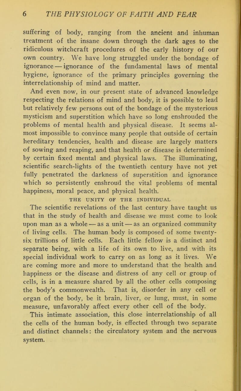 suffering of body, ranging from the ancient and inhuman treatment of the insane down through the dark ages to the ridiculous witchcraft procedures of the early history of our own country. We have long struggled under the bondage of ignorance — ignorance of the fundamental laws of mental hygiene, ignorance of the primary principles governing the interrelationship of mind and matter. And even now, in our present state of advanced knowledge respecting the relations of mind and body, it is possible to lead but relatively few persons out of the bondage of the mysterious mysticism and superstition which have so long enshrouded the problems of mental health and physical disease. It seems al- most impossible to convince many people that outside of certain hereditary tendencies, health and disease are largely matters of sowing and reaping, and that health or disease is determined by certain fixed mental and physical laws. The illuminating, scientific search-lights of the twentieth century have not yet fully penetrated the darkness of superstition and ignorance which so persistently enshroud the vital problems of mental happiness, moral peace, and physical health. THE UNITY OF THE INDIVIDUAL The scientific revelations of the last century have taught us that in the study of health and disease we must come to look upon man as a whole — as a unit — as an organized community of living cells. The human body is composed of some twenty- six trillions of little cells. Each little fellow is a distinct and separate being, with a life of its own to live, and with its special individual work to carry on as long as it lives. We are coming more and more to understand that the health and happiness or the disease and distress of any cell or group of cells, is in a measure shared by all the other cells composing the body’s commonwealth. That is, disorder in any cell or organ of the body, be it brain, liver, or lung, must, in some measure, unfavorably affect every other cell of the body. This intimate association, this close interrelationship of all the cells of the human body, is effected through two separate and distinct channels: the circulatory system and the nervous system.