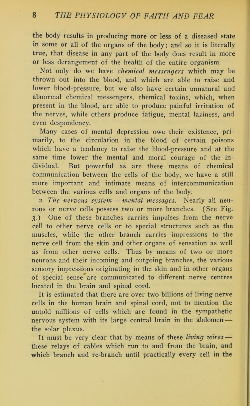 the body results in producing more or less of a diseased state in some or all of the organs of the body; and so it is literally true, that disease in any part of the body does result in more or less derangement of the health of the entire organism. Not only do we have chemical messengers which may be thrown out into the blood, and which are able to raise and lower blood-pressure, but we also have certain unnatural and abnormal chemical messengers, chemical toxins, which, when present in the blood, are able to produce painful irritation of the nerves, while others produce fatigue, mental laziness, and even despondency. Many cases of mental depression owe their existence, pri- marily, to the circulation in the blood of certain poisons which have a tendency to raise the blood-pressure and at the same time lower the mental and moral courage of the in- dividual. But powerful as are these means of chemical communication between the cells of the body, we have a still more important and intimate means of intercommunication between the various cells and organs of the body. 2. The nervous system — mental messages. Nearly all neu- rons or nerve cells possess two or more branches. (See Fig. 3.) One of these branches carries impulses from the nerve cell to other nerve cells or to special structures such as the muscles, while the other branch carries impressions to the nerve cell from the skin and other organs of sensation as well as from other nerve cells. Thus by means of two or more neurons and their incoming and outgoing branches, the various sensory impressions originating in the skin and in other organs of special sense are communicated to different nerve centres located in the brain and spinal cord. It is estimated that there are over two billions of living nerve cells in the human brain and spinal cord, not to mention the untold millions of cells which are found in the sympathetic nervous system with its large central brain in the abdomen — the solar plexus. It must be very clear that by means of these living wires — these relays of cables which run to and from the brain, and which branch and re-branch until practically every cell in the