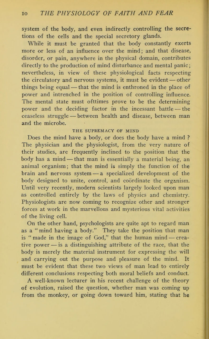 system of the body, and even indirectly controlling the secre- tions of the cells and the special secretory glands. While it must be granted that the body constantly exerts more or less of an influence over the mind; and that disease, disorder, or pain, anywhere in the physical domain, contributes directly to the production of mind disturbance and mental panic; nevertheless, in view of these physiological facts respecting the circulatory and nervous systems, it must be evident — other things being equal — that the mind is enthroned in the place of power and intrenched in the position of controlling influence. The mental state must ofttimes prove to be the determining power and the deciding factor in the incessant battle — the ceaseless struggle — between health and disease, between man and the microbe. THE SUPREMACY OF MIND Does the mind have a body, or does the body have a mind ? The physician and the physiologist, from the very nature of their studies, are frequently inclined to the position that the body has a mind — that man is essentially a material being, an animal organism; that the mind is simply the function of the brain and nervous system — a specialized development of the body designed to unite, control, and coordinate the organism. Until very recently, modern scientists largely looked upon man as controlled entirely by the laws of physics and chemistry. Physiologists are now coming to recognize other and stronger forces at work in the marvellous and mysterious vital activities of the living cell. On the other hand, psychologists are quite apt to regard man as a “ mind having a body.” They take the position that man is “ made in the image of God,” that the human mind — crea- tive power — is a distinguishing attribute of the race, that the body is merely the material instrument for expressing the will and carrying out the purpose and pleasure of the mind. It must be evident that these two views of man lead to entirely different conclusions respecting both moral beliefs and conduct. A well-known lecturer in his recent challenge of the theory of evolution, raised the question, whether man was coming up from the monkey, or going down toward him, stating that he