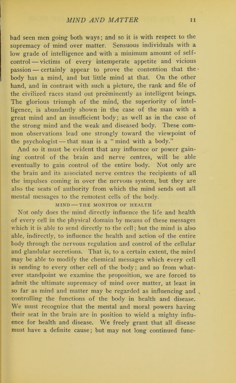 had seen men going both ways; and so it is with respect to the supremacy of mind over matter. Sensuous individuals with a low grade of intelligence and with a minimum amount of self- control — victims of every intemperate appetite and vicious passion — certainly appear to prove the contention that the • body has a mind, and but little mind at that. On the other hand, and in contrast with such a picture, the rank and file of the civilized races stand out preeminently as intelligent beings. The glorious triumph of the mind, the superiority of intel- ligence, is abundantly shown in the case of the man with a great mind and an insufficient body; as well as in the case of the strong mind and the weak and diseased body. These com- mon observations lead one strongly toward the viewpoint of the psychologist — that man is a “mind with a body.” And so it must be evident that any influence or power gain- ing control of the brain and nerve centres, will be able eventually to gain control of the entire body. Not only are the brain and its associated nerve centres the recipients of all the impulses coming in over the nervous system, but they are also the seats of authority from which the mind sends out all mental messages to the remotest cells of the body. MIND — THE MONITOR OF HEALTH Not only does the mind directly influence the life and health of every cell in the physical domain by means of these messages which it is able to send directly to the cell; but the mind is also able, indirectly, to influence the health and action of the entire body through the nervous regulation and control of the cellular and glandular secretions. That is, to a certain extent, the mind may be able to modify the chemical messages which every cell is sending to every other cell of the body; and so from what- ever standpoint we examine the proposition, we are forced to admit the ultimate supremacy of mind over matter, at least in so far as mind and matter may be regarded as influencing and , controlling the functions of the body in health and disease. We must recognize that the mental and moral powers having their seat in the brain are in position to wield a mighty influ- ence for health and disease. We freely grant that all disease must have a definite cause; but may not long continued func-