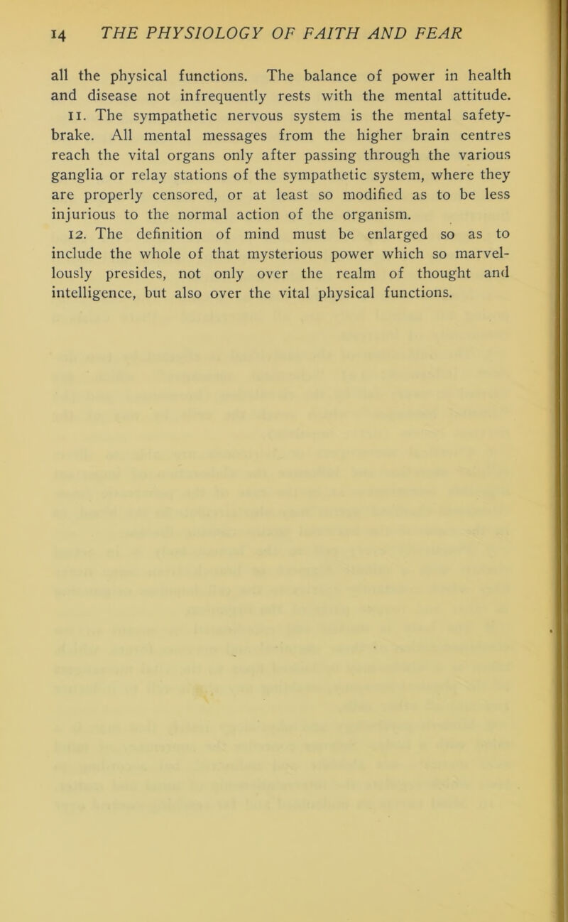 all the physical functions. The balance of power in health and disease not infrequently rests with the mental attitude. 11. The sympathetic nervous system is the mental safety- brake. All mental messages from the higher brain centres reach the vital organs only after passing through the various ganglia or relay stations of the sympathetic system, where they are properly censored, or at least so modified as to be less injurious to the normal action of the organism. 12. The definition of mind must be enlarged so as to include the whole of that mysterious power which so marvel- lously presides, not only over the realm of thought and intelligence, but also over the vital physical functions.