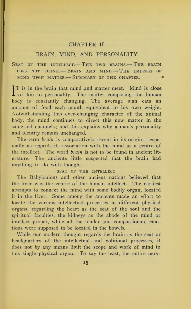 BRAIN, MIND, AND PERSONALITY Seat of the intellect.— The two brains.— The brain DOES NOT THINK.— BRAIN AND MIND.— The IMPRESS OF MIND UPON MATTER.— SUMMARY OF THE CHAPTER. 4 IT is in the brain that mind and matter meet. Mind is close of kin to personality. The matter composing the human body is constantly changing. The average man eats an amount of food each month equivalent to his own weight. Notwithstanding this ever-changing character of the animal body, the mind continues to direct this new matter in the same old channels; and this explains why a man’s personality and identity remain unchanged. The term brain is comparatively recent in its origin — espe- cially as regards its association with the mind as a centre of the intellect. The word brain is not to be found in ancient lit- erature. The ancients little suspected that the brain had anything to do with thought. SEAT OF THE INTELLECT The Babylonions and other ancient nations believed that the liver was the centre of the human intellect. The earliest attempts to connect the mind with some bodily organ, located it in the liver. Some among the ancients made an effort to locate the various intellectual processes in different physical organs, regarding the heart as the seat of the soul and the spiritual faculties, the kidneys as the abode of the mind or intellect proper, while all the tender and compassionate emo- tions were supposed to be located in the bowels. While our modern thought regards the brain as the seat or headquarters of the intellectual and volitional processes, it does not by any means limit the scope and work of mind to this single physical organ. To say the least, the entire nerv-