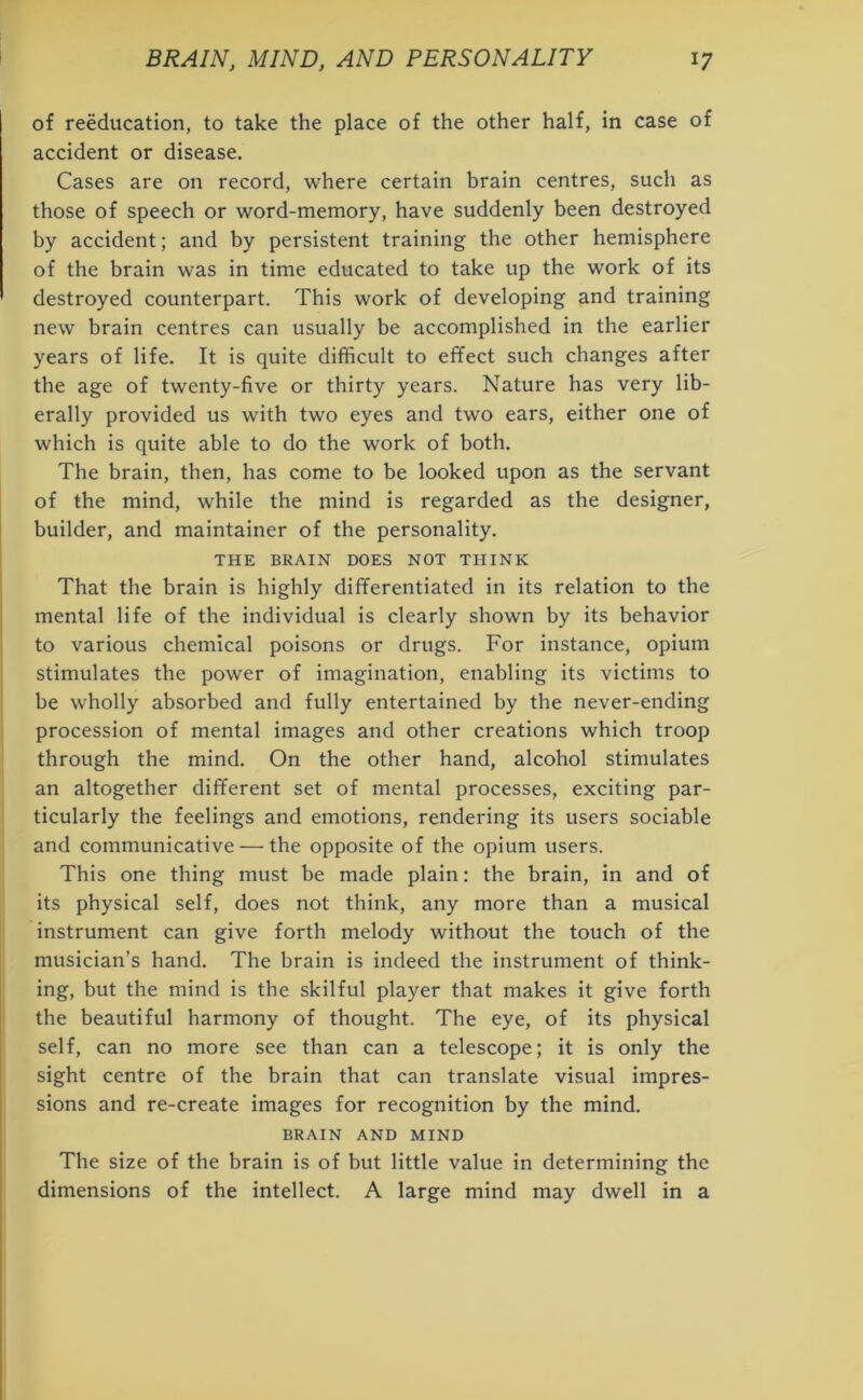 of reeducation, to take the place of the other half, in case of accident or disease. Cases are on record, where certain brain centres, such as those of speech or word-memory, have suddenly been destroyed by accident; and by persistent training the other hemisphere of the brain was in time educated to take up the work of its destroyed counterpart. This work of developing and training new brain centres can usually be accomplished in the earlier years of life. It is quite difficult to effect such changes after the age of twenty-five or thirty years. Nature has very lib- erally provided us with two eyes and two ears, either one of which is quite able to do the work of both. The brain, then, has come to be looked upon as the servant of the mind, while the mind is regarded as the designer, builder, and maintainer of the personality. THE BRAIN DOES NOT THINK That the brain is highly differentiated in its relation to the mental life of the individual is clearly shown by its behavior to various chemical poisons or drugs. For instance, opium stimulates the power of imagination, enabling its victims to be wholly absorbed and fully entertained by the never-ending procession of mental images and other creations which troop through the mind. On the other hand, alcohol stimulates an altogether different set of mental processes, exciting par- ticularly the feelings and emotions, rendering its users sociable and communicative — the opposite of the opium users. This one thing must be made plain: the brain, in and of its physical self, does not think, any more than a musical instrument can give forth melody without the touch of the musician’s hand. The brain is indeed the instrument of think- ing, but the mind is the skilful player that makes it give forth the beautiful harmony of thought. The eye, of its physical self, can no more see than can a telescope; it is only the sight centre of the brain that can translate visual impres- sions and re-create images for recognition by the mind. BRAIN AND MIND The size of the brain is of but little value in determining the dimensions of the intellect. A large mind may dwell in a