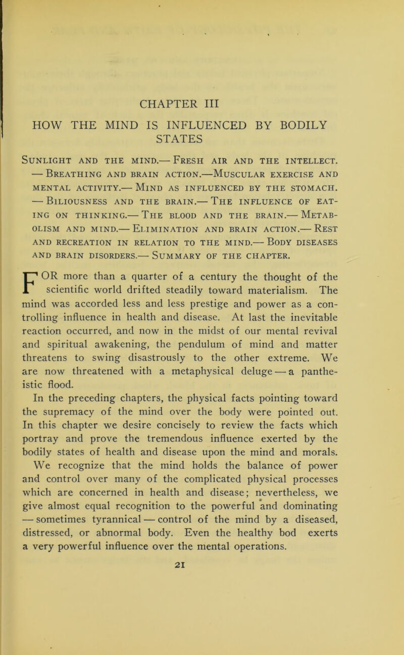 HOW THE MIND IS INFLUENCED BY BODILY STATES Sunlight and the mind.— Fresh air and the intellect. — Breathing and brain action.—Muscular exercise and MENTAL ACTIVITY.— MlND AS INFLUENCED BY THE STOMACH. — Biliousness and the brain.— The influence of eat- ing on thinking.— The blood and the brain.— Metab- olism and mind.— Elimination and brain action.— Rest AND RECREATION IN RELATION TO THE MIND. BODY DISEASES AND BRAIN DISORDERS.— SUMMARY OF THE CHAPTER. FOR more than a quarter of a century the thought of the scientific world drifted steadily toward materialism. The mind was accorded less and less prestige and power as a con- trolling influence in health and disease. At last the inevitable reaction occurred, and now in the midst of our mental revival and spiritual awakening, the pendulum of mind and matter threatens to swing disastrously to the other extreme. We are now threatened with a metaphysical deluge — a panthe- istic flood. In the preceding chapters, the physical facts pointing toward the supremacy of the mind over the body were pointed out. In this chapter we desire concisely to review the facts which portray and prove the tremendous influence exerted by the bodily states of health and disease upon the mind and morals. We recognize that the mind holds the balance of power and control over many of the complicated physical processes which are concerned in health and disease; nevertheless, we give almost equal recognition to the powerful and dominating — sometimes tyrannical — control of the mind by a diseased, distressed, or abnormal body. Even the healthy bod exerts a very powerful influence over the mental operations.
